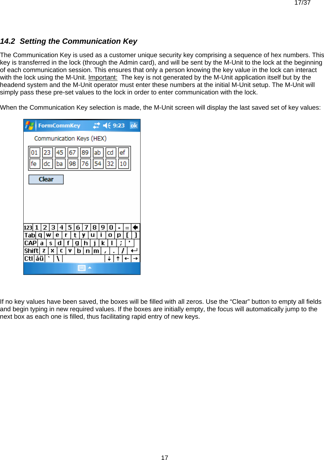  17/37          1714.2  Setting the Communication Key The Communication Key is used as a customer unique security key comprising a sequence of hex numbers. This key is transferred in the lock (through the Admin card), and will be sent by the M-Unit to the lock at the beginning of each communication session. This ensures that only a person knowing the key value in the lock can interact with the lock using the M-Unit. Important:  The key is not generated by the M-Unit application itself but by the headend system and the M-Unit operator must enter these numbers at the initial M-Unit setup. The M-Unit will simply pass these pre-set values to the lock in order to enter communication with the lock. When the Communication Key selection is made, the M-Unit screen will display the last saved set of key values:   If no key values have been saved, the boxes will be filled with all zeros. Use the “Clear” button to empty all fields and begin typing in new required values. If the boxes are initially empty, the focus will automatically jump to the next box as each one is filled, thus facilitating rapid entry of new keys.  