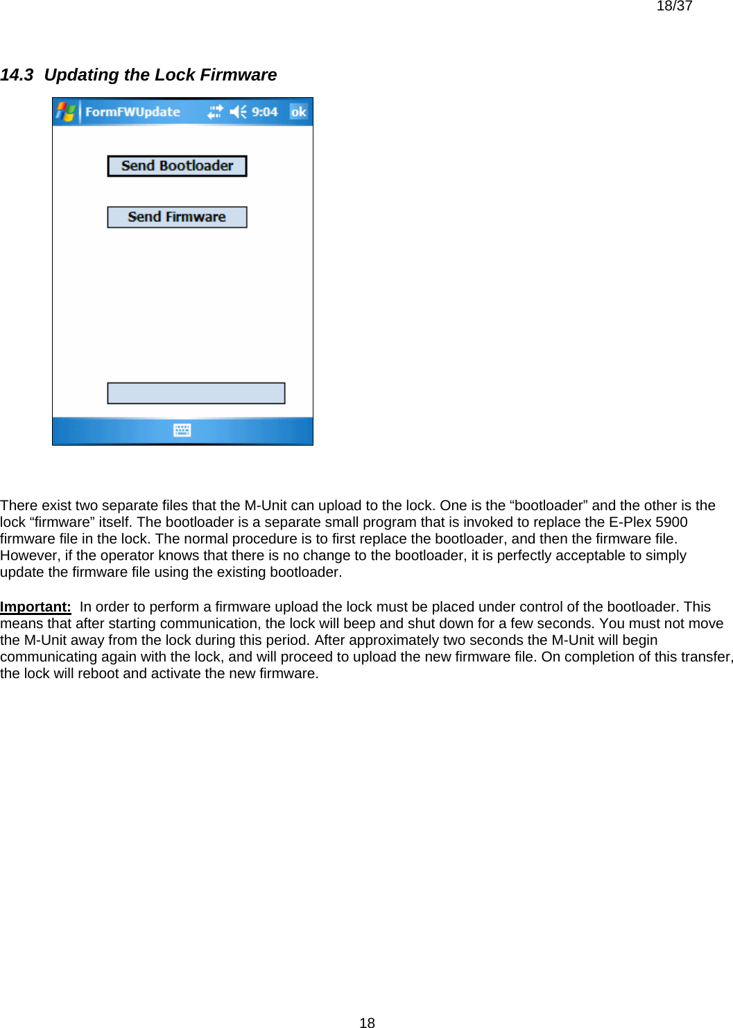  18/37          1814.3  Updating the Lock Firmware   There exist two separate files that the M-Unit can upload to the lock. One is the “bootloader” and the other is the lock “firmware” itself. The bootloader is a separate small program that is invoked to replace the E-Plex 5900 firmware file in the lock. The normal procedure is to first replace the bootloader, and then the firmware file. However, if the operator knows that there is no change to the bootloader, it is perfectly acceptable to simply update the firmware file using the existing bootloader. Important:  In order to perform a firmware upload the lock must be placed under control of the bootloader. This means that after starting communication, the lock will beep and shut down for a few seconds. You must not move the M-Unit away from the lock during this period. After approximately two seconds the M-Unit will begin communicating again with the lock, and will proceed to upload the new firmware file. On completion of this transfer, the lock will reboot and activate the new firmware. 