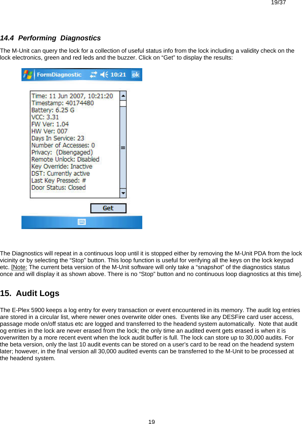  19/37          1914.4  Performing  Diagnostics The M-Unit can query the lock for a collection of useful status info from the lock including a validity check on the lock electronics, green and red leds and the buzzer. Click on “Get” to display the results:   The Diagnostics will repeat in a continuous loop until it is stopped either by removing the M-Unit PDA from the lock vicinity or by selecting the “Stop” button. This loop function is useful for verifying all the keys on the lock keypad etc. [Note: The current beta version of the M-Unit software will only take a “snapshot” of the diagnostics status once and will display it as shown above. There is no “Stop” button and no continuous loop diagnostics at this time]. 15.  Audit Logs  The E-Plex 5900 keeps a log entry for every transaction or event encountered in its memory. The audit log entries are stored in a circular list, where newer ones overwrite older ones.  Events like any DESFire card user access, passage mode on/off status etc are logged and transferred to the headend system automatically.  Note that audit og entries in the lock are never erased from the lock; the only time an audited event gets erased is when it is overwritten by a more recent event when the lock audit buffer is full. The lock can store up to 30,000 audits. For the beta version, only the last 10 audit events can be stored on a user’s card to be read on the headend system later; however, in the final version all 30,000 audited events can be transferred to the M-Unit to be processed at the headend system. 