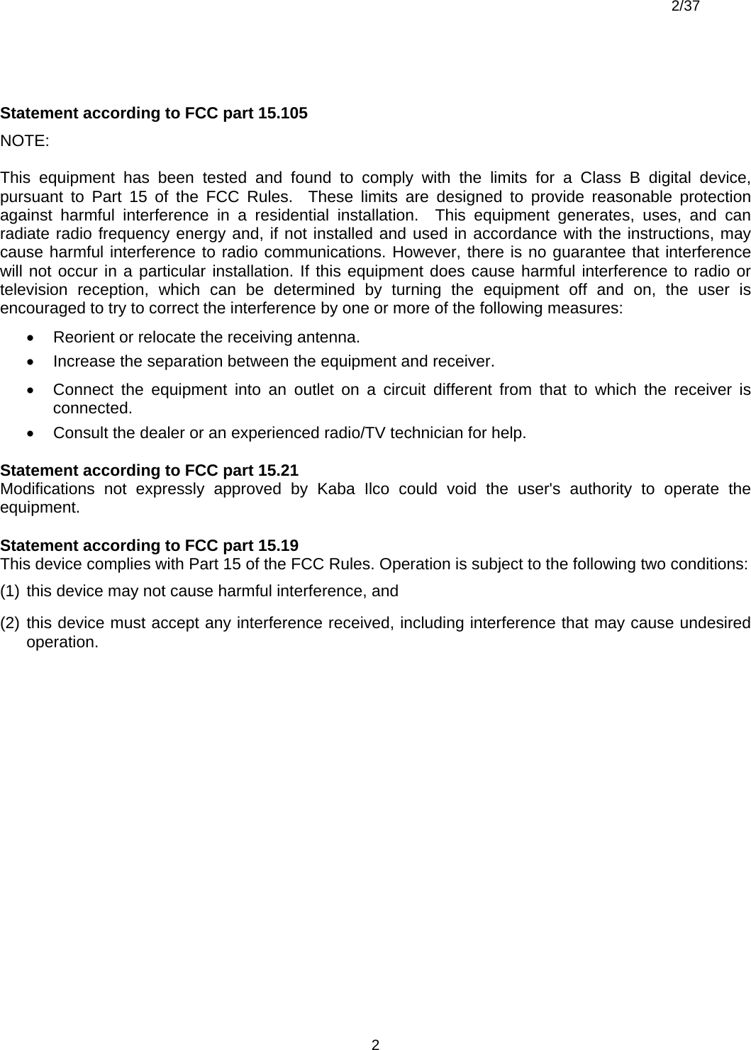  2/37          2  Statement according to FCC part 15.105 NOTE:  This equipment has been tested and found to comply with the limits for a Class B digital device, pursuant to Part 15 of the FCC Rules.  These limits are designed to provide reasonable protection against harmful interference in a residential installation.  This equipment generates, uses, and can radiate radio frequency energy and, if not installed and used in accordance with the instructions, may cause harmful interference to radio communications. However, there is no guarantee that interference will not occur in a particular installation. If this equipment does cause harmful interference to radio or television reception, which can be determined by turning the equipment off and on, the user is encouraged to try to correct the interference by one or more of the following measures: •  Reorient or relocate the receiving antenna. •  Increase the separation between the equipment and receiver. •  Connect the equipment into an outlet on a circuit different from that to which the receiver is connected. •  Consult the dealer or an experienced radio/TV technician for help.  Statement according to FCC part 15.21 Modifications not expressly approved by Kaba Ilco could void the user&apos;s authority to operate the equipment.  Statement according to FCC part 15.19 This device complies with Part 15 of the FCC Rules. Operation is subject to the following two conditions: (1) this device may not cause harmful interference, and (2) this device must accept any interference received, including interference that may cause undesired operation.               