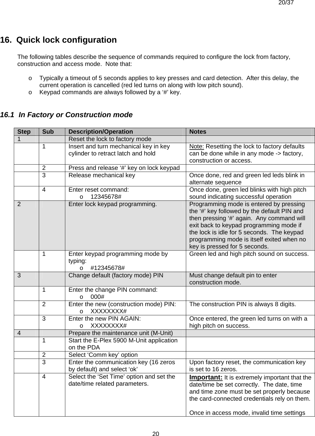  20/37          2016.  Quick lock configuration   The following tables describe the sequence of commands required to configure the lock from factory, construction and access mode.  Note that:  o  Typically a timeout of 5 seconds applies to key presses and card detection.  After this delay, the current operation is cancelled (red led turns on along with low pitch sound). o  Keypad commands are always followed by a ‘#’ key.  16.1  In Factory or Construction mode  Step  Sub  Description/Operation  Notes 1   Reset the lock to factory mode     1  Insert and turn mechanical key in key cylinder to retract latch and hold  Note: Resetting the lock to factory defaults can be done while in any mode -&gt; factory, construction or access.   2  Press and release ‘#’ key on lock keypad     3  Release mechanical key  Once done, red and green led leds blink in alternate sequence   4  Enter reset command: o 12345678#  Once done, green led blinks with high pitch sound indicating successful operation 2   Enter lock keypad programming.  Programming mode is entered by pressing the ‘#’ key followed by the default PIN and then pressing ‘#’ again.  Any command will exit back to keypad programming mode if the lock is idle for 5 seconds.  The keypad programming mode is itself exited when no key is pressed for 5 seconds.   1  Enter keypad programming mode by typing: o #12345678# Green led and high pitch sound on success. 3   Change default (factory mode) PIN  Must change default pin to enter construction mode.   1  Enter the change PIN command: o 000#     2  Enter the new (construction mode) PIN: o XXXXXXXX#  The construction PIN is always 8 digits.   3  Enter the new PIN AGAIN: o XXXXXXXX#  Once entered, the green led turns on with a high pitch on success. 4   Prepare the maintenance unit (M-Unit)     1  Start the E-Plex 5900 M-Unit application on the PDA     2  Select ‘Comm key’ option     3  Enter the communication key (16 zeros by default) and select ‘ok’  Upon factory reset, the communication key is set to 16 zeros.   4  Select the ‘Set Time’ option and set the date/time related parameters.  Important: It is extremely important that the date/time be set correctly.  The date, time and time zone must be set properly because the card-connected credentials rely on them.   Once in access mode, invalid time settings 