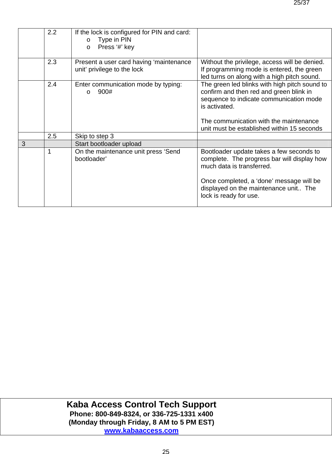  25/37          25  2.2  If the lock is configured for PIN and card: o  Type in PIN o  Press ‘#’ key     2.3  Present a user card having ‘maintenance unit’ privilege to the lock  Without the privilege, access will be denied.  If programming mode is entered, the green led turns on along with a high pitch sound.   2.4  Enter communication mode by typing: o 900#  The green led blinks with high pitch sound to confirm and then red and green blink in sequence to indicate communication mode is activated.    The communication with the maintenance unit must be established within 15 seconds   2.5   Skip to step 3   3   Start bootloader upload     1  On the maintenance unit press ‘Send bootloader’  Bootloader update takes a few seconds to complete.  The progress bar will display how much data is transferred.  Once completed, a ‘done’ message will be displayed on the maintenance unit..  The lock is ready for use.                              Kaba Access Control Tech Support     Phone: 800-849-8324, or 336-725-1331 x400   (Monday through Friday, 8 AM to 5 PM EST)  www.kabaaccess.com 