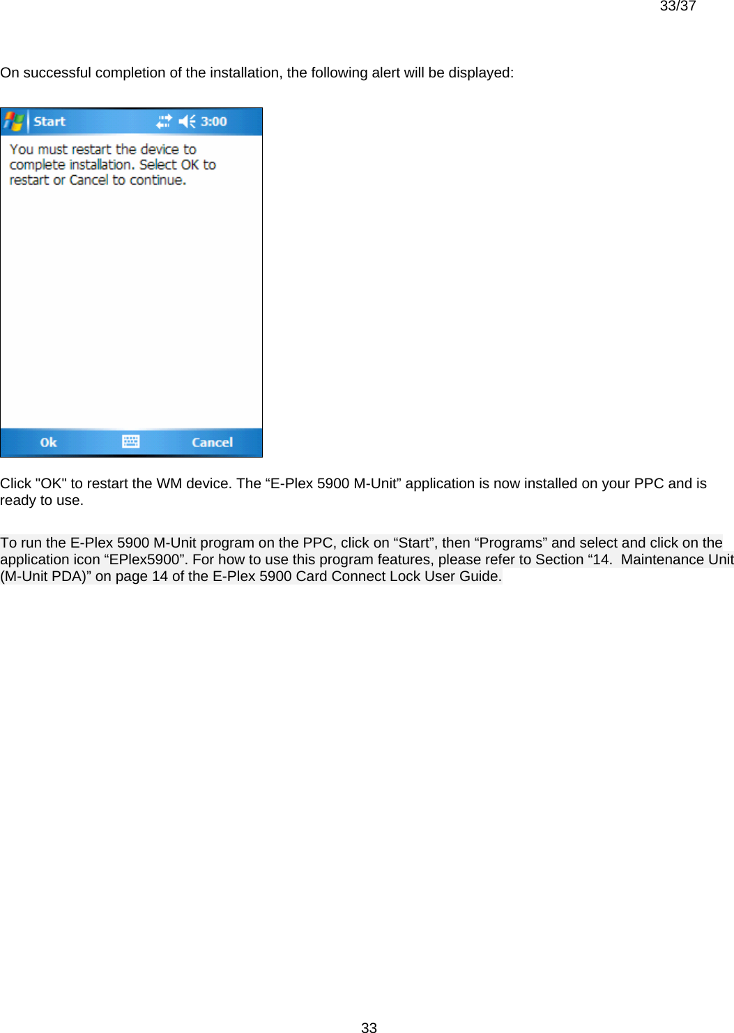  33/37          33On successful completion of the installation, the following alert will be displayed:  Click &quot;OK&quot; to restart the WM device. The “E-Plex 5900 M-Unit” application is now installed on your PPC and is ready to use.  To run the E-Plex 5900 M-Unit program on the PPC, click on “Start”, then “Programs” and select and click on the application icon “EPlex5900”. For how to use this program features, please refer to Section “14.  Maintenance Unit (M-Unit PDA)” on page 14 of the E-Plex 5900 Card Connect Lock User Guide.                                                             
