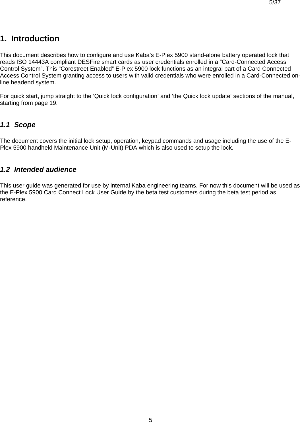 5/37          51.  Introduction  This document describes how to configure and use Kaba’s E-Plex 5900 stand-alone battery operated lock that reads ISO 14443A compliant DESFire smart cards as user credentials enrolled in a “Card-Connected Access Control System”. This “Corestreet Enabled” E-Plex 5900 lock functions as an integral part of a Card Connected Access Control System granting access to users with valid credentials who were enrolled in a Card-Connected on-line headend system.  For quick start, jump straight to the ‘Quick lock configuration’ and ‘the Quick lock update’ sections of the manual, starting from page 19.  1.1  Scope  The document covers the initial lock setup, operation, keypad commands and usage including the use of the E-Plex 5900 handheld Maintenance Unit (M-Unit) PDA which is also used to setup the lock.   1.2  Intended audience   This user guide was generated for use by internal Kaba engineering teams. For now this document will be used as the E-Plex 5900 Card Connect Lock User Guide by the beta test customers during the beta test period as reference.    