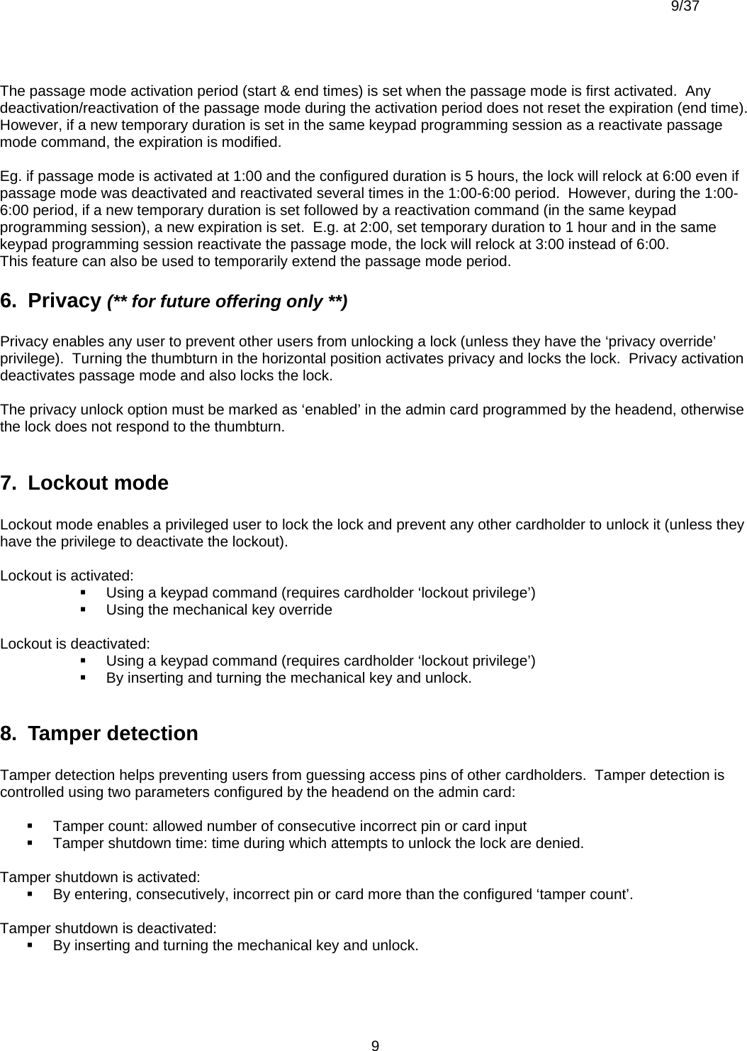  9/37          9 The passage mode activation period (start &amp; end times) is set when the passage mode is first activated.  Any deactivation/reactivation of the passage mode during the activation period does not reset the expiration (end time).  However, if a new temporary duration is set in the same keypad programming session as a reactivate passage mode command, the expiration is modified.  Eg. if passage mode is activated at 1:00 and the configured duration is 5 hours, the lock will relock at 6:00 even if passage mode was deactivated and reactivated several times in the 1:00-6:00 period.  However, during the 1:00-6:00 period, if a new temporary duration is set followed by a reactivation command (in the same keypad programming session), a new expiration is set.  E.g. at 2:00, set temporary duration to 1 hour and in the same keypad programming session reactivate the passage mode, the lock will relock at 3:00 instead of 6:00. This feature can also be used to temporarily extend the passage mode period. 6.  Privacy (** for future offering only **)  Privacy enables any user to prevent other users from unlocking a lock (unless they have the ‘privacy override’ privilege).  Turning the thumbturn in the horizontal position activates privacy and locks the lock.  Privacy activation deactivates passage mode and also locks the lock.  The privacy unlock option must be marked as ‘enabled’ in the admin card programmed by the headend, otherwise the lock does not respond to the thumbturn.  7.  Lockout mode  Lockout mode enables a privileged user to lock the lock and prevent any other cardholder to unlock it (unless they have the privilege to deactivate the lockout).    Lockout is activated:   Using a keypad command (requires cardholder ‘lockout privilege’)   Using the mechanical key override  Lockout is deactivated:   Using a keypad command (requires cardholder ‘lockout privilege’)   By inserting and turning the mechanical key and unlock.  8.  Tamper detection  Tamper detection helps preventing users from guessing access pins of other cardholders.  Tamper detection is controlled using two parameters configured by the headend on the admin card:    Tamper count: allowed number of consecutive incorrect pin or card input   Tamper shutdown time: time during which attempts to unlock the lock are denied.  Tamper shutdown is activated:   By entering, consecutively, incorrect pin or card more than the configured ‘tamper count’.  Tamper shutdown is deactivated:   By inserting and turning the mechanical key and unlock.  