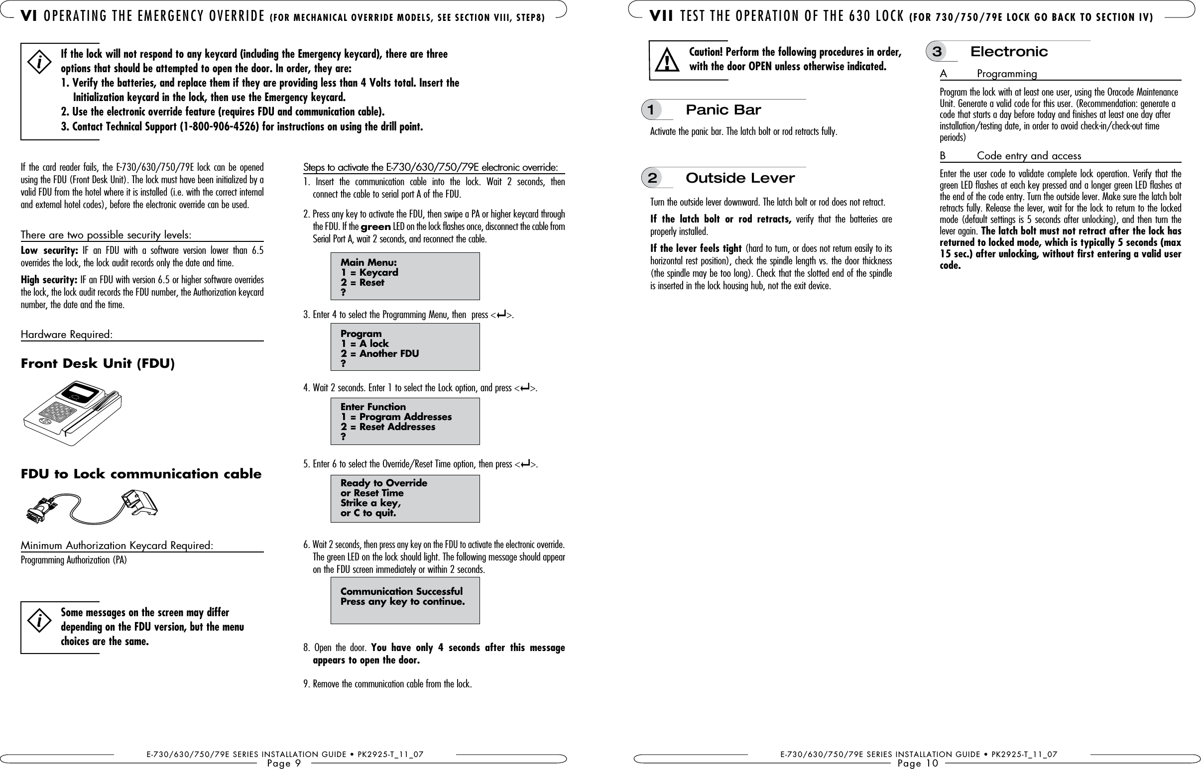 E-730/630/750/79E SERIES INSTALLATION GUIDE • PK2925-T_11_07Page 9 VI OPERATING THE EMERGENCY OVERRIDE If the card reader fails, the E-730/630/750/79E lock can be opened using the FDU (Front Desk Unit). The lock must have been initialized by a valid FDU from the hotel where it is installed (i.e. with the correct internal and external hotel codes), before the electronic override can be used. There are two possible security levels:   IF  an  FDU  with  a  software  version  lower  than  6.5  overrides the lock, the lock audit records only the date and time.High security: IF an FDU with version 6.5 or higher software overrides the lock, the lock audit records the FDU number, the Authorization keycard number, the date and the time.Hardware Required: Minimum Authorization Keycard Required:  Programming Authorization (PA)Steps to activate the E-730/630/750/79E electronic override:1.  Insert  the  communication  cable  into  the  lock.  Wait  2  seconds,  then  connect the cable to serial port A of the FDU.2. Press any key to activate the FDU, then swipe a PA or higher keycard through the FDU. If the green LED on the lock flashes once, disconnect the cable from Serial Port A, wait 2 seconds, and reconnect the cable.  Main Menu:   1 = Keycard   2 = Reset  ?3. Enter 4 to select the Programming Menu, then  press &lt; &gt;.   Program   1 = A lock   2 = Another FDU  ?4. Wait 2 seconds. Enter 1 to select the Lock option, and press &lt; &gt;.   Enter Function   1 = Program Addresses   2 = Reset Addresses  ?5. Enter 6 to select the Override/Reset Time option, then press &lt; &gt;.  Ready to Override   or Reset Time   Strike a key,   or C to quit.6. Wait 2 seconds, then press any key on the FDU to activate the electronic override. The green LED on the lock should light. The following message should appear on the FDU screen immediately or within 2 seconds. Communication Successful   Press any key to continue.8.  Open  the  door.  You  have  only  4  seconds  after  this  message appears to open the door.9. Remove the communication cable from the lock.Some messages on the screen may differ depending on the FDU version, but the menu choices are the same.Front Desk Unit (FDU)FDU to Lock communication cableIf the lock will not respond to any keycard (including the Emergency keycard), there are three options that should be attempted to open the door. In order, they are:     Initialization keycard in the lock, then use the Emergency keycard.2. Use the electronic override feature (requires FDU and communication cable).E-730/630/750/79E SERIES INSTALLATION GUIDE • PK2925-T_11_07Page 10 VII TEST THE OPERATION OF THE 630 LOCK Activate the panic bar. The latch bolt or rod retracts fully. Turn the outside lever downward. The latch bolt or rod does not retract.If  the  latch  bolt  or  rod  retracts,  verify  that  the  batteries  are properly installed.If the lever feels tight (hard to turn, or does not return easily to its horizontal rest position), check the spindle length vs. the door thickness (the spindle may be too long). Check that the slotted end of the spindle is inserted in the lock housing hub, not the exit device.1  Panic Bar2  Outside LeverA  ProgrammingProgram the lock with at least one user, using the Oracode Maintenance Unit. Generate a valid code for this user. (Recommendation: generate a code that starts a day before today and finishes at least one day after installation/testing date, in order to avoid check-in/check-out time  periods)B  Code entry and accessEnter the user code to validate complete lock operation. Verify that the green LED flashes at each key pressed and a longer green LED flashes at the end of the code entry. Turn the outside lever. Make sure the latch bolt  retracts fully. Release the lever, wait for the lock to return to the locked mode (default settings is 5 seconds after unlocking), and then turn the lever again. The latch bolt must not retract after the lock has 15 sec.) after unlocking, without first entering a valid user code.Caution! Perform the following procedures in order, with the door OPEN unless otherwise indicated.!3  Electronic