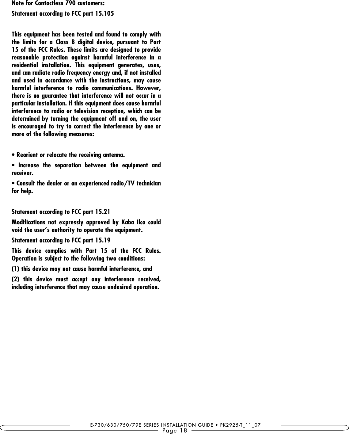 E-730/630/750/79E SERIES INSTALLATION GUIDE • PK2925-T_11_07Page 18Note for Contactless 790 customers: Statement according to FCC part 15.105 This equipment has been tested and found to comply with the  limits  for  a  Class  B  digital  device,  pursuant  to  Part 15 of the FCC Rules. These limits are designed to provide reasonable  protection  against  harmful  interference  in  a residential  installation.  This  equipment  generates,  uses, and can radiate radio frequency energy and, if not installed and  used  in  accordance  with  the  instructions,  may  cause harmful  interference  to  radio  communications.  However, there is no guarantee that interference will not occur in a particular installation. If this equipment does cause harmful interference to radio or television reception, which can be determined by turning the equipment off and on, the user is encouraged to try to correct the interference by one or more of the following measures:        receiver. for help. Statement according to FCC part 15.21        void the user’s authority to operate the equipment. Statement according to FCC part 15.19 This  device  complies  with  Part  15  of  the  FCC  Rules. Operation is subject to the following two conditions: (1) this device may not cause harmful interference, and (2)  this  device  must  accept  any  interference  received, including interference that may cause undesired operation. 