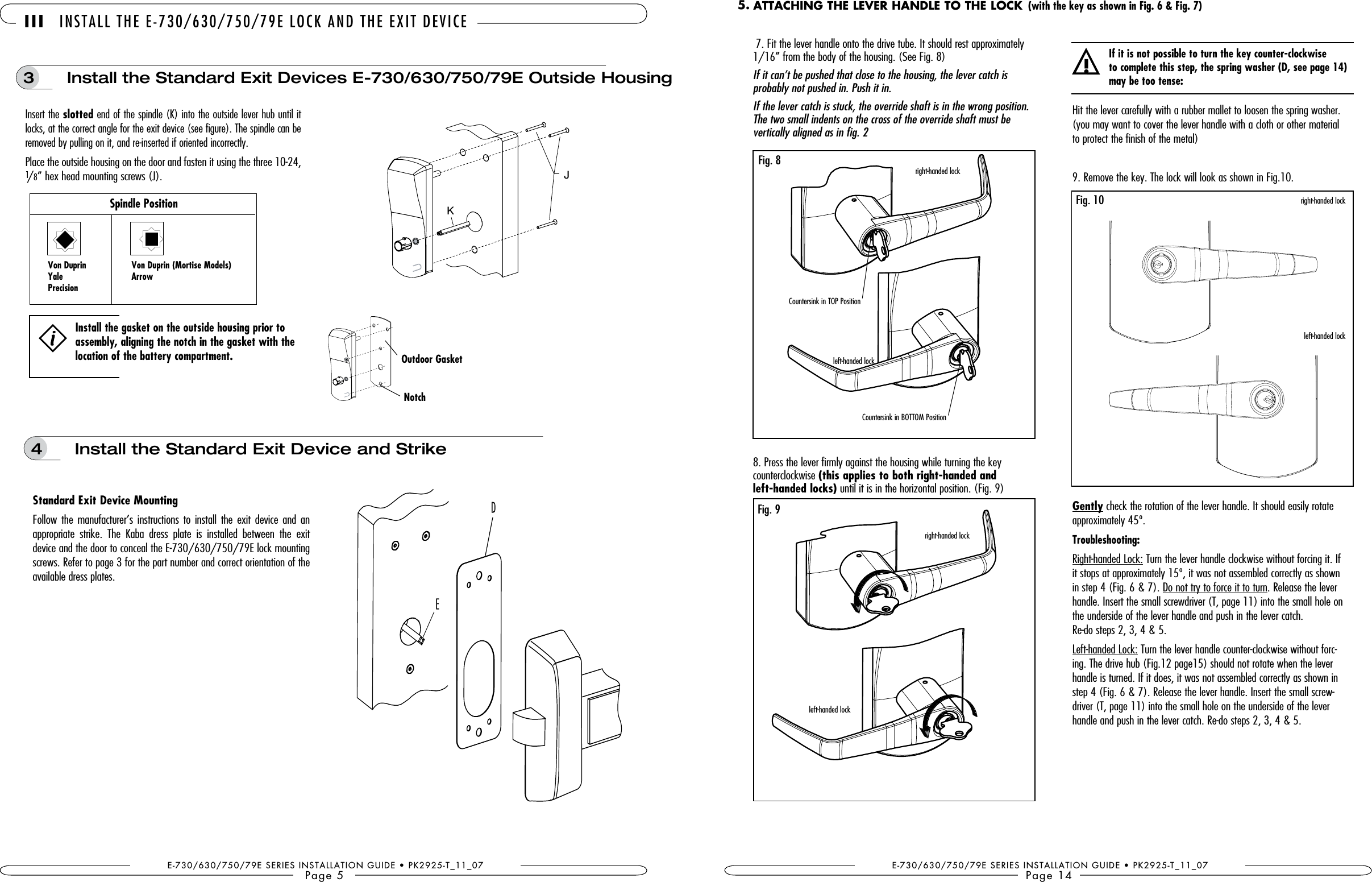 4   Install the Standard Exit Device and StrikeFollow the manufacturer’s  instructions  to install the  exit  device and an appropriate  strike.  The  Kaba  dress  plate  is  installed  between  the  exit device and the door to conceal the E-730/630/750/79E lock mounting screws. Refer to page 3 for the part number and correct orientation of the available dress plates. Outdoor GasketNotchE-730/630/750/79E SERIES INSTALLATION GUIDE • PK2925-T_11_07Page 5 III INSTALL THE E-730/630/750/79E LOCK AND THE EXIT DEVICEInstall the gasket on the outside housing prior to assembly, aligning the notch in the gasket with the location of the battery compartment.3   Install the Standard Exit Devices E-730/630/750/79E Outside HousingInsert the slotted end of the spindle (K) into the outside lever hub until it locks, at the correct angle for the exit device (see figure). The spindle can be removed by pulling on it, and re-inserted if oriented incorrectly. Place the outside housing on the door and fasten it using the three 10-24, 1/8” hex head mounting screws (J).Spindle Position Yale  ArrowPrecisionKJE-730/630/750/79E SERIES INSTALLATION GUIDE • PK2925-T_11_07Page 14Countersink in TOP PositionCountersink in BOTTOM PositionHit the lever carefully with a rubber mallet to loosen the spring washer. (you may want to cover the lever handle with a cloth or other material to protect the finish of the metal)9. Remove the key. The lock will look as shown in Fig.10.Gently check the rotation of the lever handle. It should easily rotate approximately 45º. Troubleshooting:Right-handed Lock: Turn the lever handle clockwise without forcing it. If it stops at approximately 15º, it was not assembled correctly as shown in step 4 (Fig. 6 &amp; 7). Do not try to force it to turn. Release the lever handle. Insert the small screwdriver (T, page 11) into the small hole on the underside of the lever handle and push in the lever catch.  Re-do steps 2, 3, 4 &amp; 5.Left-handed Lock: Turn the lever handle counter-clockwise without forc-ing. The drive hub (Fig.12 page15) should not rotate when the lever handle is turned. If it does, it was not assembled correctly as shown in step 4 (Fig. 6 &amp; 7). Release the lever handle. Insert the small screw-driver (T, page 11) into the small hole on the underside of the lever handle and push in the lever catch. Re-do steps 2, 3, 4 &amp; 5. right-handed lockleft-handed lockFig. 10!If it is not possible to turn the key counter-clockwise  to complete this step, the spring washer (D, see page 14) may be too tense:ATTACHING THE LEVER HANDLE TO THE LOCK 5. 7. Fit the lever handle onto the drive tube. It should rest approximately 1/16” from the body of the housing. (See Fig. 8)If it can’t be pushed that close to the housing, the lever catch is  probably not pushed in. Push it in. If the lever catch is stuck, the override shaft is in the wrong position.  The two small indents on the cross of the override shaft must be  vertically aligned as in fig. 28. Press the lever firmly against the housing while turning the key  counterclockwise (this applies to both right-handed and  left-handed locks) until it is in the horizontal position. (Fig. 9) right-handed lockleft-handed lockFig. 8Fig. 9right-handed lockleft-handed lock