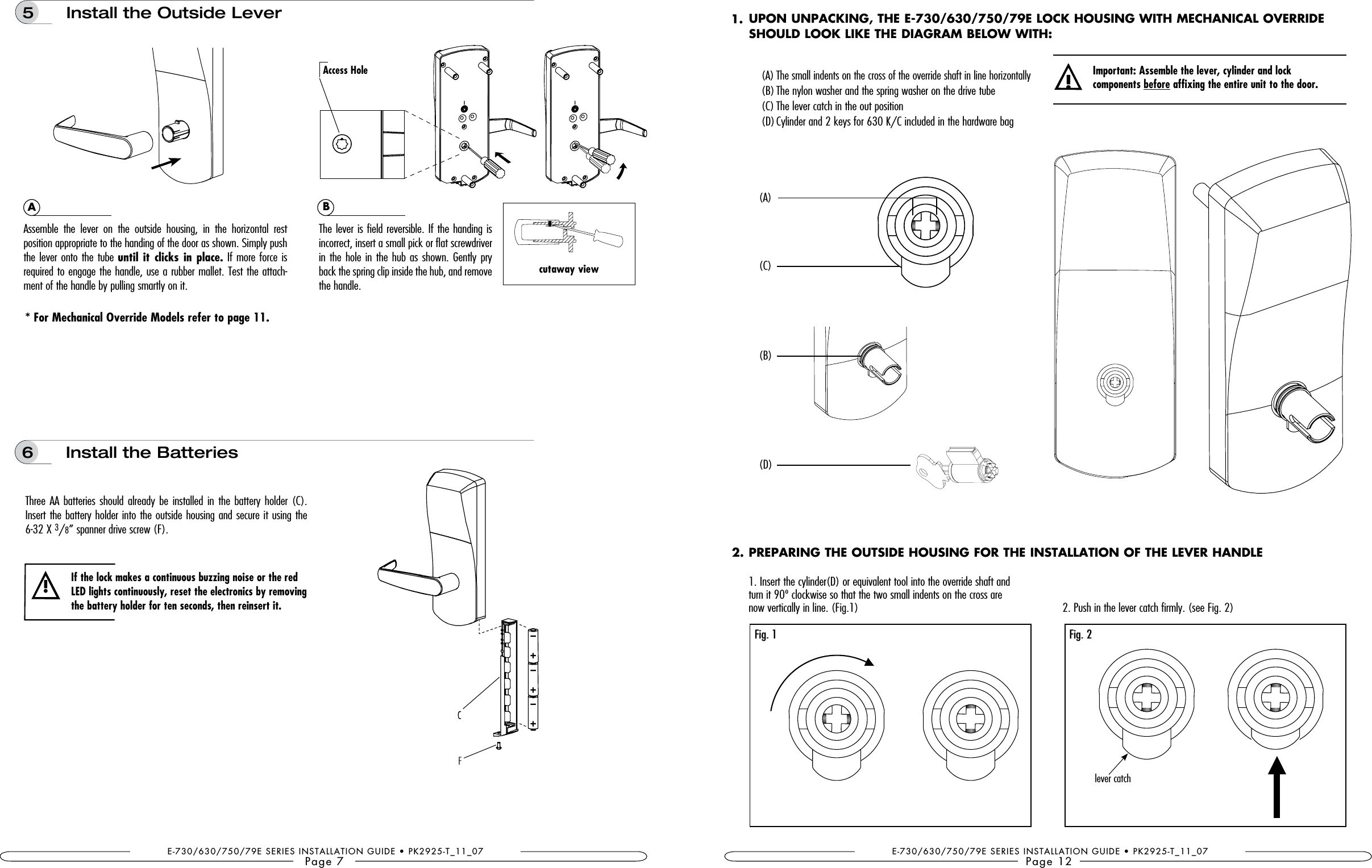 E-730/630/750/79E SERIES INSTALLATION GUIDE • PK2925-T_11_07Page 7Three AA batteries  should already  be installed in  the battery  holder (C). Insert the battery holder into the outside housing and secure it using the  6-32 X 3/8” spanner drive screw (F).* For Mechanical Override Models refer to page 11.6  Install the BatteriesIf the lock makes a continuous buzzing noise or the red the battery holder for ten seconds, then reinsert it. !Assemble  the  lever  on  the  outside  housing,  in  the  horizontal  rest  position appropriate to the handing of the door as shown. Simply push the lever onto the tube until  it clicks in place. If more force is required to engage the handle, use a rubber mallet. Test the attach-ment of the handle by pulling smartly on it.The lever is field reversible. If the handing is incorrect, insert a small pick or flat screwdriver in the hole in the hub as shown. Gently pry back the spring clip inside the hub, and remove the handle.AB5   Install the Outside LeverAccess Holecutaway viewE-730/630/750/79E SERIES INSTALLATION GUIDE • PK2925-T_11_07Page 122. Push in the lever catch firmly. (see Fig. 2)PREPARING THE OUTSIDE HOUSING FOR THE INSTALLATION OF THE LEVER HANDLE1. Insert the cylinder(D) or equivalent tool into the override shaft and  turn it 90º clockwise so that the two small indents on the cross are  now vertically in line. (Fig.1)(C)(A)(B)(D)Fig. 1 Fig. 2lever catch1. 2. UPON UNPACKING, THE E-730/630/750/79E LOCK HOUSING WITH MECHANICAL OVERRIDE SHOULD LOOK LIKE THE DIAGRAM BELOW WITH:  (A) The small indents on the cross of the override shaft in line horizontally   (B) The nylon washer and the spring washer on the drive tube    (C) The lever catch in the out position   (D) Cylinder and 2 keys for 630 K/C included in the hardware bag!Important: Assemble the lever, cylinder and lock  components before