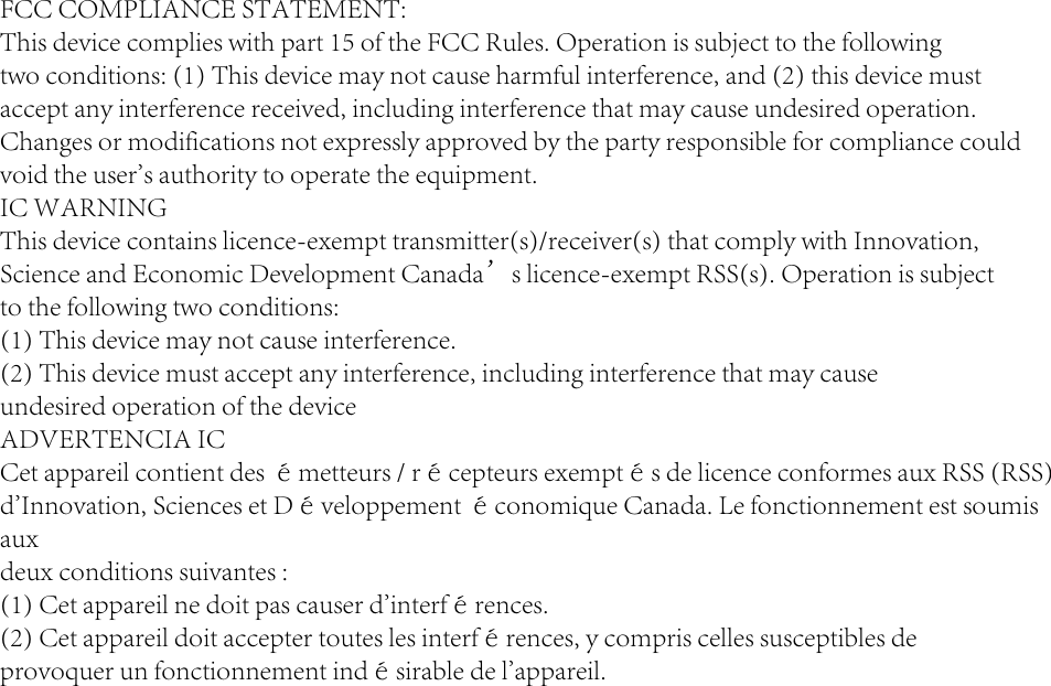 FCC COMPLIANCE STATEMENT:This device complies with part 15 of the FCC Rules. Operation is subject to the followingtwo conditions: (1) This device may not cause harmful interference, and (2) this device mustaccept any interference received, including interference that may cause undesired operation.Changes or modifications not expressly approved by the party responsible for compliance couldvoid the user&apos;s authority to operate the equipment.IC WARNINGThis device contains licence-exempt transmitter(s)/receiver(s) that comply with Innovation,Science and Economic Development Canada’s licence-exempt RSS(s). Operation is subjectto the following two conditions:(1) This device may not cause interference.(2) This device must accept any interference, including interference that may causeundesired operation of the deviceADVERTENCIA ICCet appareil contient des émetteurs / récepteurs exemptés de licence conformes aux RSS (RSS)d&apos;Innovation, Sciences et Développement économique Canada. Le fonctionnement est soumis auxdeux conditions suivantes :(1) Cet appareil ne doit pas causer d&apos;interférences.(2) Cet appareil doit accepter toutes les interférences, y compris celles susceptibles deprovoquer un fonctionnement indésirable de l&apos;appareil.