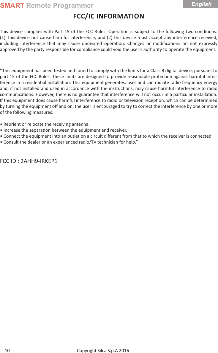 SMART Remote ProgrammerCopyright Silca S.p.A 2016 English10FCC/IC INFORMATIONThis device complies with Part 15 of the FCC Rules. Opera on is subject to the following two condi ons: (1) This device not cause harmful interference, and (2) this device must accept any interference received, including interference that may cause undesired opera on. Changes or modiﬁ ca ons on not expressly approved by the party responsible for compliance could void the user’s authority to operate the equipment.“This equipment has been tested and found to comply with the limits for a Class B digital device, pursuant to part 15 of the FCC Rules. These limits are designed to provide reasonable protec on against harmful inter-ference in a residen al installa on. This equipment generates, uses and can radiate radio frequency energy and, if not installed and used in accordance with the instruc ons, may cause harmful interference to radio communica ons. However, there is no guarantee that interference will not occur in a par cular installa on. If this equipment does cause harmful interference to radio or television recep on, which can be determined by turning the equipment oﬀ  and on, the user is encouraged to try to correct the interference by one or more of the following measures:• Reorient or relocate the receiving antenna.• Increase the separa on between the equipment and receiver.• Connect the equipment into an outlet on a circuit diﬀ erent from that to which the receiver is connected.• Consult the dealer or an experienced radio/TV technician for help.”FCC ID : 2AHH9-IRKEP1 