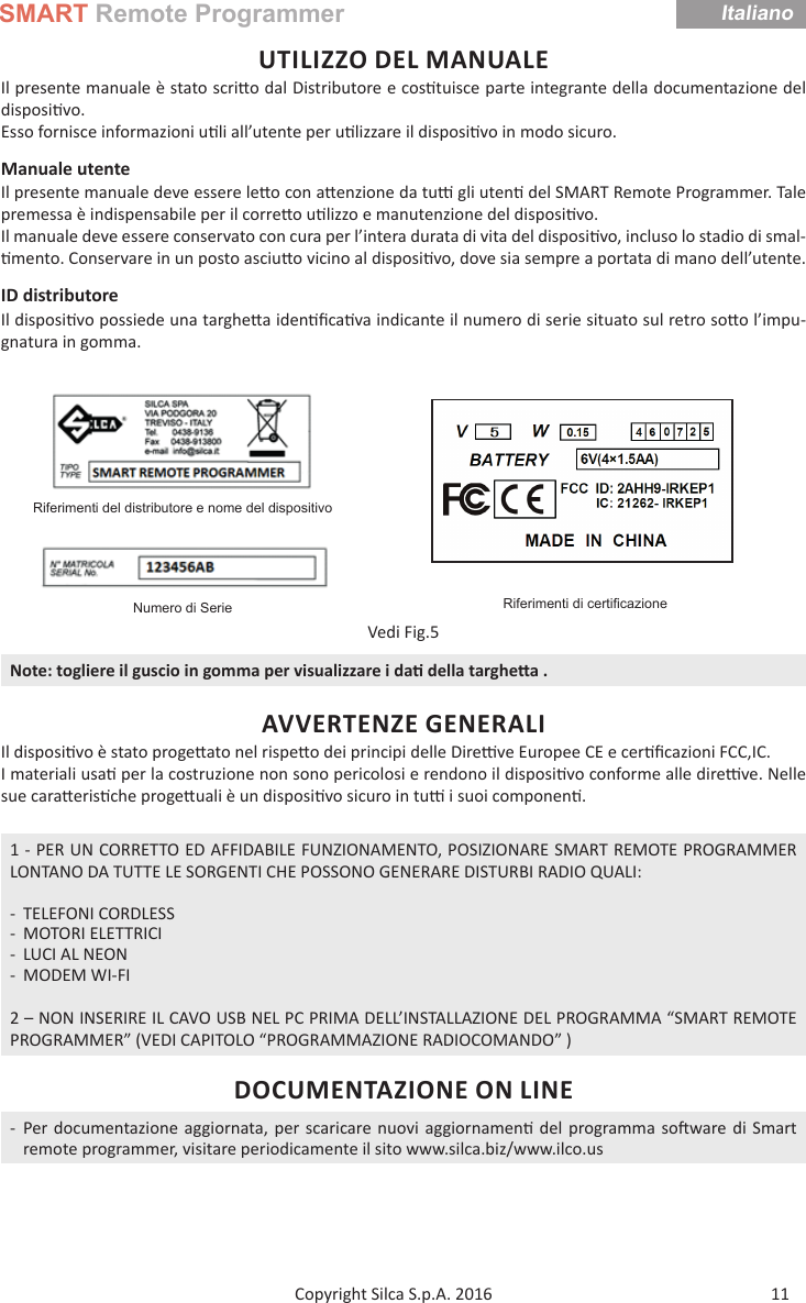 SMART Remote ProgrammerItaliano11Copyright Silca S.p.A. 2016UTILIZZO DEL MANUALEIl presente manuale è stato scri o dal Distributore e cos tuisce parte integrante della documentazione del disposi vo. Esso fornisce informazioni u li all’utente per u lizzare il disposi vo in modo sicuro.Manuale utente Il presente manuale deve essere le o con a enzione da tu   gli uten  del SMART Remote Programmer. Tale premessa è indispensabile per il corre o u lizzo e manutenzione del disposi vo.Il manuale deve essere conservato con cura per l’intera durata di vita del disposi vo, incluso lo stadio di smal- mento. Conservare in un posto asciu o vicino al disposi vo, dove sia sempre a portata di mano dell’utente.ID distributoreIl disposi vo possiede una targhe a iden ﬁ ca va indicante il numero di serie situato sul retro so o l’impu-gnatura in gomma.Riferimenti del distributore e nome del dispositivoRiferimenti di certiﬁ cazioneNumero di SerieVedi Fig.5Note: togliere il guscio in gomma per visualizzare i da  della targhe a .AVVERTENZE GENERALIIl disposi vo è stato proge ato nel rispe o dei principi delle Dire  ve Europee CE e cer ﬁ cazioni FCC,IC.I materiali usa  per la costruzione non sono pericolosi e rendono il disposi vo conforme alle dire  ve. Nelle sue cara eris che proge uali è un disposi vo sicuro in tu   i suoi componen .1 - PER UN CORRETTO ED AFFIDABILE FUNZIONAMENTO, POSIZIONARE SMART REMOTE PROGRAMMER LONTANO DA TUTTE LE SORGENTI CHE POSSONO GENERARE DISTURBI RADIO QUALI: - TELEFONI CORDLESS - MOTORI ELETTRICI - LUCI AL NEON - MODEM WI-FI2 – NON INSERIRE IL CAVO USB NEL PC PRIMA DELL’INSTALLAZIONE DEL PROGRAMMA “SMART REMOTE PROGRAMMER” (VEDI CAPITOLO “PROGRAMMAZIONE RADIOCOMANDO” )DOCUMENTAZIONE ON LINE - Per documentazione aggiornata, per scaricare nuovi aggiornamen  del programma so ware di Smart remote programmer, visitare periodicamente il sito www.silca.biz/www.ilco.usItaliano