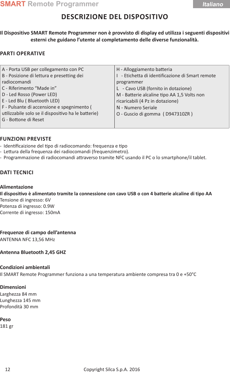 SMART Remote ProgrammerCopyright Silca S.p.A. 2016Italiano12DESCRIZIONE DEL DISPOSITIVOIl Dispositivo SMART Remote Programmer non è provvisto di display ed utilizza i seguenti dispositivi esterni che guidano l’utente al completamento delle diverse funzionalità.PARTI OPERATIVEA - Porta USB per collegamento con PCB - Posizione di lettura e presetting dei radiocomandi C - Riferimento “Made in” D - Led Rosso (Power LED)E - Led Blu ( Bluetooth LED)F - Pulsante di accensione e spegnimento ( u lizzabile solo se il disposi vo ha le ba erie)G - Bo one di ResetH - Alloggiamento ba eriaI   - Etichetta di identificazione di Smart remote programmerL   - Cavo USB (fornito in dotazione)M - Ba erie alcaline  po AA 1,5 Volts non ricaricabili (4 Pz in dotazione)N - Numero SerialeO - Guscio di gomma  ( D947310ZR )FUNZIONI PREVISTE - Iden ﬁ caizione del  po di radiocomando: frequenza e  po -Le ura della frequenza dei radiocomandi (frequenzimetro). - Programmazione di radiocomandi a raverso tramite NFC usando il PC o lo smartphone/il tablet.DATI TECNICIAlimentazione Il disposi vo è alimentato tramite la connessione con cavo USB o con 4 batterie alcaline di tipo AATensione di ingresso: 6VPotenza di ingresso: 0.9W                      Corrente di ingresso: 150mAFrequenze di campo dell’antennaANTENNA NFC 13,56 MHzAntenna Bluetooth 2,45 GHZCondizioni ambientaliIl SMART Remote Programmer funziona a una temperatura ambiente compresa tra 0 e +50°CDimensioniLarghezza 84 mmLunghezza 145 mmProfondità 30 mmPeso181 gr