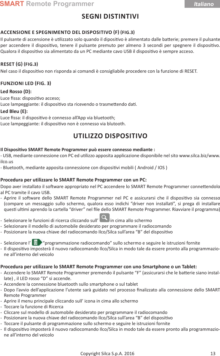 SMART Remote ProgrammerItaliano13Copyright Silca S.p.A. 2016SEGNI DISTINTIVIACCENSIONE E SPEGNIMENTO DEL DISPOSITIVO F FIG.3Il pulsante di accensione è u lizzato solo quando il diposi vo è alimentato dalle ba erie; premere il pulsante per accendere il disposi vo, tenere il pulsante premuto per almeno 3 secondi per spegnere il disposi vo.Qualora il disposi vo sia alimentato da un PC mediante cavo USB il disposi vo è sempre acceso.RESET G FIG.3Nel caso il disposi vo non risponda ai comandi è consigliabile procedere con la funzione di RESET.FUNZIONI LED FIG. 3Led Rosso (D):Luce ﬁ ssa: disposi vo acceso;Luce lampeggiante: il disposi vo sta ricevendo o trasme endo da .Led Bleu (E):  Luce ﬁ ssa: il disposi vo è connesso all’App via bluetooth;Luce lampeggiante: il disposi vo non è connesso via blutooth.UTILIZZO DISPOSITIVOIl Disposi vo SMART Remote Programmer può essere connesso mediante :- USB, mediante connessione con PC ed u lizzo apposita applicazione disponibile nel sito www.silca.biz/www.ilco.us- Bluetooth, mediante apposita connessione con disposi vi mobili ( Android / IOS )Procedura per utilizzare lo SMART Remote Programmer con un PC:Dopo aver installato il so ware appropriato nel PC accendere lo SMART Remote Programmer conne endolo al PC tramite il cavo USB. - Aprire il so ware dello SMART Remote Programmer nel PC e assicurarsi che il disposi vo sia connesso (compare un messaggio sullo schermo, qualora esso indichi ”driver non installa ”, si prega di installare ques  ul mi aprendo la cartella “driver” nel ﬁ le dello SMART Remote Programmer. Riavviare il programma)  - Selezionare le funzioni di ricerca cliccando sull’  in cima allo schermo - Selezionare il modello di automobile desiderato per programmare il radiocomando - Posizionare la nuova chiave del radiocomando Ilco/Silca sull’area “B” del disposi vo - Selezionare l’  “programmazione radiocomando” sullo schermo e seguire le istruzioni fornite - Il disposi vo imposterà il nuovo radiocomando Ilco/Silca in modo tale da essere pronto alla programmazio-ne all’interno del veicoloProcedura per utilizzare lo SMART Remote Programmer con uno Smartphone o un Tablet: - Accendere lo SMART Remote Programmer premendo il pulsante “F” (assicurarsi che le ba erie siano instal-late) , il LED rosso “D” si accende. - Accendere la connessione bluetooth sullo smartphone o sul tablet - Dopo l’avvio dell’applicazione l’utente sarà guidato nel processo ﬁ nalizzato alla connessione dello SMART Remote Programmer - Aprire il menu principale cliccando sull’ icona in cima allo schermo - Toccare la funzione di Ricerca  - Cliccare sul modello di automobile desiderato per programmare il radiocomando - Posizionare la nuova chiave del radiocomando Ilco/Silca sull’area “B” del disposi vo - Toccare il pulsante di programmazione sullo schermo e seguire le istruzioni fornite - Il disposi vo imposterà il nuovo radiocomando Ilco/Silca in modo tale da essere pronto alla programmazio-ne all’interno del veicolo