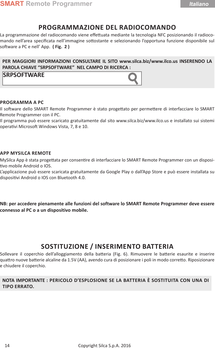 SMART Remote ProgrammerCopyright Silca S.p.A. 2016Italiano14PROGRAMMAZIONE DEL RADIOCOMANDOLa programmazione del radiocomando viene eﬀ e uata mediante la tecnologia NFC posizionando il radioco-mando nell’area speciﬁ cata nell’immagine so ostante e selezionando l’opportuna funzione disponibile sul so ware a PC e nell’ App.  ( Fig.  2 )PER MAGGIORI INFORMAZIONI CONSULTARE IL SITO www.silca.biz/www.ilco.us INSERENDO LA PAROLA CHIAVE “SRPSOFTWARE”  NEL CAMPO DI RICERCA :SRPSOFTWARE  PROGRAMMA A PCIl so ware dello SMART Remote Programmer è stato proge ato per perme ere di interfacciare lo SMART Remote Programmer con il PC.Il programma può essere scaricato gratuitamente dal sito www.silca.biz/www.ilco.us e installato sui sistemi opera vi Microso  Windows Vista, 7, 8 e 10.APP MYSILCA REMOTEMySilca App è stata proge ata per consen re di interfacciare lo SMART Remote Programmer con un disposi- vo mobile Android o IOS.L’applicazione può essere scaricata gratuitamente da Google Play o dall’App Store e può essere installata su disposi vi Android o IOS con Bluetooth 4.0.  NB: per accedere pienamente alle funzioni del software lo SMART Remote Programmer deve essere connesso al PC o a un dispositivo mobile.SOSTITUZIONE / INSERIMENTO BATTERIASollevare il coperchio dell’alloggiamento della ba eria (Fig. 6). Rimuovere le ba erie esaurite e inserire qua  ro nuove ba erie alcaline da 1.5V (AA), avendo cura di posizionare i poli in modo corre o. Riposizionare e chiudere il coperchio.NOTA IMPORTANTE : PERICOLO D’ESPLOSIONE SE LA BATTERIA È SOSTITUITA CON UNA DI TIPO ERRATO.