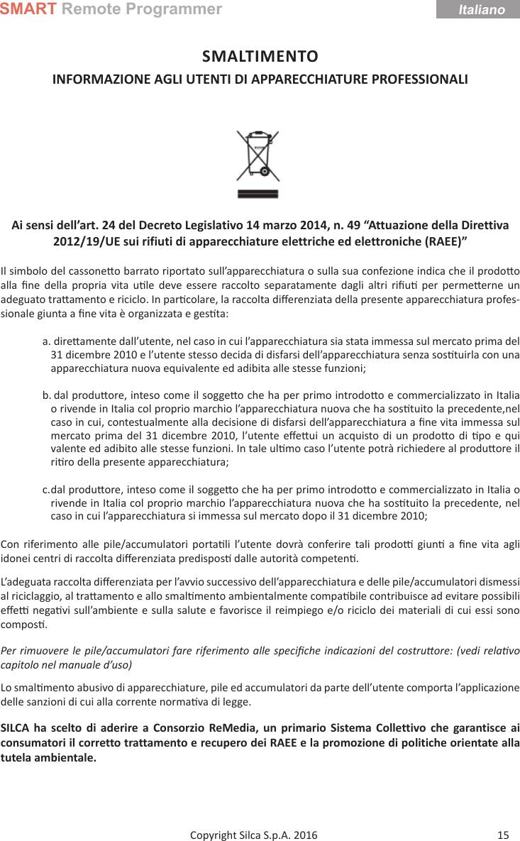 SMART Remote ProgrammerItaliano15Copyright Silca S.p.A. 2016SMALTIMENTO INFORMAZIONE AGLI UTENTI DI APPARECCHIATURE PROFESSIONALI Ai sensi dell’art. 24 del Decreto Legislativo 14 marzo 2014, n. 49 “Attuazione della Direttiva 2012/19/UE sui rifiuti di apparecchiature elettriche ed elettroniche (RAEE)”Il simbolo del cassone o barrato riportato sull’apparecchiatura o sulla sua confezione indica che il prodo o alla  ﬁ ne della propria vita u le deve essere raccolto separatamente dagli altri riﬁ u  per perme erne un adeguato tra amento e riciclo. In par colare, la raccolta diﬀ erenziata della presente apparecchiatura profes-sionale giunta a ﬁ ne vita è organizzata e ges ta:a. dire amente dall’utente, nel caso in cui l’apparecchiatura sia stata immessa sul mercato prima del 31 dicembre 2010 e l’utente stesso decida di disfarsi dell’apparecchiatura senza sos tuirla con una apparecchiatura nuova equivalente ed adibita alle stesse funzioni;b. dal produ ore, inteso come il sogge o che ha per primo introdo o e commercializzato in Italia o rivende in Italia col proprio marchio l’apparecchiatura nuova che ha sos tuito la precedente,nel caso in cui, contestualmente alla decisione di disfarsi dell’apparecchiatura a ﬁ ne vita immessa sul mercato prima del 31 dicembre 2010, l’utente eﬀ e ui un acquisto di un prodo o di  po e qui valente ed adibito alle stesse funzioni. In tale ul mo caso l’utente potrà richiedere al produ ore il ri ro della presente apparecchiatura;c. dal  produ ore, inteso come il sogge o che ha per primo introdo o e commercializzato in Italia o rivende in Italia col proprio marchio l’apparecchiatura nuova che ha sos tuito la precedente, nel caso in cui l’apparecchiatura si immessa sul mercato dopo il 31 dicembre 2010;Con riferimento alle pile/accumulatori porta li l’utente dovrà conferire tali prodo   giun  a ﬁ ne vita agli idonei centri di raccolta diﬀ erenziata predispos  dalle autorità competen .L’adeguata raccolta diﬀ erenziata per l’avvio successivo dell’apparecchiatura e delle pile/accumulatori dismessi al riciclaggio, al tra amento e allo smal mento ambientalmente compa bile contribuisce ad evitare possibili eﬀ e   nega vi sull’ambiente e sulla salute e favorisce il reimpiego e/o riciclo dei materiali di cui essi sono compos .Per rimuovere le pile/accumulatori fare riferimento alle speciﬁ che indicazioni del costruƩ ore: (vedi relaƟ vo capitolo nel manuale d’uso)Lo smal mento abusivo di apparecchiature, pile ed accumulatori da parte dell’utente comporta l’applicazione delle sanzioni di cui alla corrente norma va di legge.SILCA ha scelto di aderire a Consorzio ReMedia, un primario Sistema Collettivo che garantisce ai consumatori il corretto trattamento e recupero dei RAEE e la promozione di politiche orientate alla tutela ambientale.