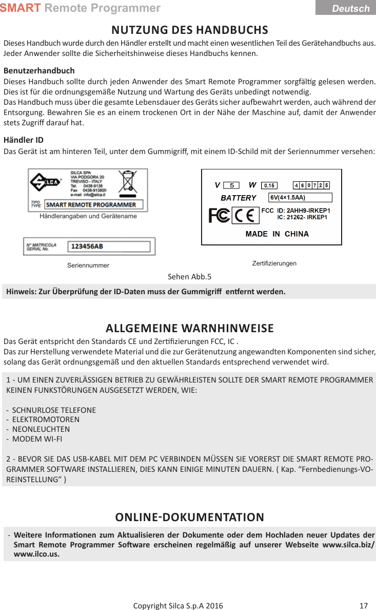 SMART Remote ProgrammerDeutsch17Copyright Silca S.p.A 2016 NUTZUNG DES HANDBUCHSDieses Handbuch wurde durch den Händler erstellt und macht einen wesentlichen Teil des Gerätehandbuchs aus. Jeder Anwender sollte die Sicherheitshinweise dieses Handbuchs kennen.Benutzerhandbuch Dieses Handbuch sollte durch jeden Anwender des Smart Remote Programmer sorgfäl g gelesen werden. Dies ist für die ordnungsgemäße Nutzung und Wartung des Geräts unbedingt notwendig.Das Handbuch muss über die gesamte Lebensdauer des Geräts sicher au  ewahrt werden, auch während der Entsorgung. Bewahren Sie es an einem trockenen Ort in der Nähe der Maschine auf, damit der Anwender stets Zugriﬀ  darauf hat.Händler IDDas Gerät ist am hinteren Teil, unter dem Gummigriﬀ , mit einem ID-Schild mit der Seriennummer versehen:Händlerangaben und GerätenameZertiﬁ zierungenSeriennummerSehen Abb.5Hinweis: Zur Überprüfung der ID-Daten muss der Gummigriﬀ   en ernt werden.ALLGEMEINE WARNHINWEISEDas Gerät entspricht den Standards CE und Zer ﬁ zierungen FCC, IC .Das zur Herstellung verwendete Material und die zur Gerätenutzung angewandten Komponenten sind sicher, solang das Gerät ordnungsgemäß und den aktuellen Standards entsprechend verwendet wird.1 - UM EINEN ZUVERLÄSSIGEN BETRIEB ZU GEWÄHRLEISTEN SOLLTE DER SMART REMOTE PROGRAMMER KEINEN FUNKSTÖRUNGEN AUSGESETZT WERDEN, WIE: - SCHNURLOSE TELEFONE - ELEKTROMOTOREN - NEONLEUCHTEN - MODEM WI-FI2 - BEVOR SIE DAS USB-KABEL MIT DEM PC VERBINDEN MÜSSEN SIE VORERST DIE SMART REMOTE PRO-GRAMMER SOFTWARE INSTALLIEREN, DIES KANN EINIGE MINUTEN DAUERN. ( Kap. “Fernbedienungs-VO-REINSTELLUNG” )ONLINEDOKUMENTATION -Weitere Informa onen zum Aktualisieren der Dokumente oder dem Hochladen neuer Updates der Smart Remote Programmer So ware erscheinen regelmäßig auf unserer Webseite www.silca.biz/www.ilco.us.Deutsch