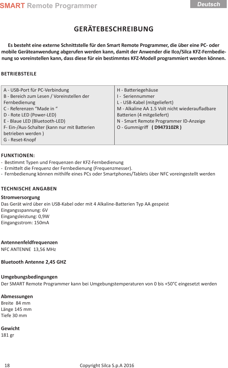 SMART Remote ProgrammerCopyright Silca S.p.A 2016 Deutsch18GERÄTEBESCHREIBUNGEs besteht eine externe Schnittstelle für den Smart Remote Programmer, die über eine PC- oder mobile Geräteanwendung abgerufen werden kann, damit der Anwender die Ilco/Silca KFZ-Fernbedie-nung so voreinstellen kann, dass diese für ein bestimmtes KFZ-Modell programmiert werden können.BETRIEBSTEILEA - USB-Port für PC-VerbindungB - Bereich zum Lesen / Voreinstellen der FernbedienungC - Referenzen “Made in “D - Rote LED (Power-LED)E - Blaue LED (Bluetooth-LED)F- Ein-/Aus-Schalter (kann nur mit Ba erien betrieben werden )G - Reset-KnopfH - Ba eriegehäuse  I -  SeriennummerL - USB-Kabel (mitgeliefert)M - Alkaline AA 1.5 Volt nicht wiederauﬂ adbare Ba erien (4 mitgeliefert) N - Smart Remote Programmer ID-Anzeige O - Gummigriﬀ    ( D947310ZR )FUNKTIONEN: - Bes mmt Typen und Frequenzen der KFZ-Fernbedienung  - Ermi elt die Frequenz der Fernbedienung (Frequenzmesser). - Fernbedienung können mithilfe eines PCs oder Smartphones/Tablets über NFC voreingestellt werdenTECHNISCHE ANGABENStromversorgungDas Gerät wird über ein USB-Kabel oder mit 4 Alkaline-Batterien Typ AA gespeistEingangsspannung: 6VEingangsleistung: 0,9W                      Eingangsstrom: 150mAAntennenfeldfrequenzenNFC ANTENNE  13,56 MHzBluetooth Antenne 2,45 GHZUmgebungsbedingungenDer SMART Remote Programmer kann bei Umgebungstemperaturen von 0 bis +50°C eingesetzt werdenAbmessungenBreite  84 mmLänge 145 mmTiefe 30 mmGewicht181 gr