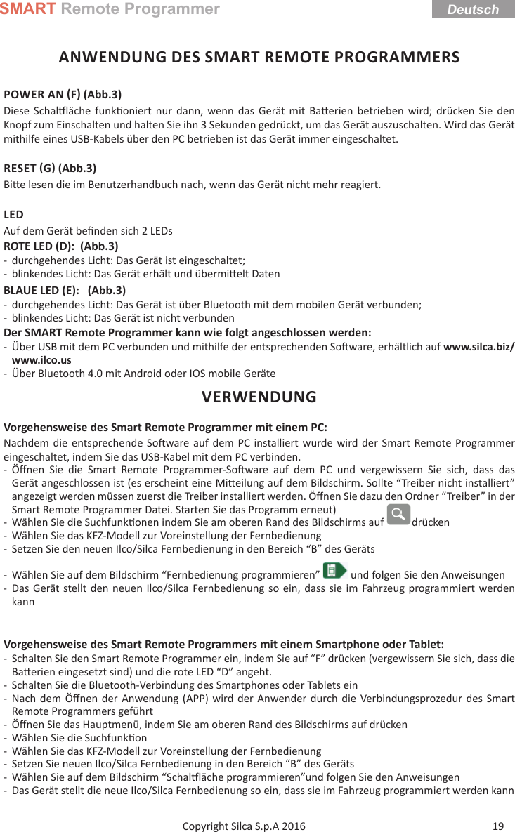 SMART Remote ProgrammerDeutsch19Copyright Silca S.p.A 2016 ANWENDUNG DES SMART REMOTE PROGRAMMERSPOWER AN F (Abb.3)Diese Schal läche funk oniert nur dann, wenn das Gerät mit Ba erien betrieben wird; drücken Sie den Knopf zum Einschalten und halten Sie ihn 3 Sekunden gedrückt, um das Gerät auszuschalten. Wird das Gerät mithilfe eines USB-Kabels über den PC betrieben ist das Gerät immer eingeschaltet.RESET G (Abb.3)Bi e lesen die im Benutzerhandbuch nach, wenn das Gerät nicht mehr reagiert.LEDAuf dem Gerät beﬁ nden sich 2 LEDsROTE LED (D):  (Abb.3) - durchgehendes Licht: Das Gerät ist eingeschaltet; - blinkendes Licht: Das Gerät erhält und übermi elt DatenBLAUE LED (E):   (Abb.3) - durchgehendes Licht: Das Gerät ist über Bluetooth mit dem mobilen Gerät verbunden; - blinkendes Licht: Das Gerät ist nicht verbundenDer SMART Remote Programmer kann wie folgt angeschlossen werden: - Über USB mit dem PC verbunden und mithilfe der entsprechenden So ware, erhältlich auf www.silca.biz/www.ilco.us - Über Bluetooth 4.0 mit Android oder IOS mobile GeräteVERWENDUNGVorgehensweise des Smart Remote Programmer mit einem PC:Nachdem die entsprechende So ware auf dem PC installiert wurde wird der Smart Remote Programmer eingeschaltet, indem Sie das USB-Kabel mit dem PC verbinden. -Öﬀ nen Sie die Smart Remote Programmer-So ware auf dem PC und vergewissern Sie sich, dass das Gerät angeschlossen ist (es erscheint eine Mi eilung auf dem Bildschirm. Sollte “Treiber nicht installiert” angezeigt werden müssen zuerst die Treiber installiert werden. Öﬀ nen Sie dazu den Ordner “Treiber” in der Smart Remote Programmer Datei. Starten Sie das Programm erneut)  - Wählen Sie die Suchfunk onen indem Sie am oberen Rand des Bildschirms auf  drücken - Wählen Sie das KFZ-Modell zur Voreinstellung der Fernbedienung - Setzen Sie den neuen Ilco/Silca Fernbedienung in den Bereich “B” des Geräts - Wählen Sie auf dem Bildschirm “Fernbedienung programmieren”   und folgen Sie den Anweisungen - Das Gerät stellt den neuen Ilco/Silca Fernbedienung so ein, dass sie im Fahrzeug programmiert werden kannVorgehensweise des Smart Remote Programmers mit einem Smartphone oder Tablet: - Schalten Sie den Smart Remote Programmer ein, indem Sie auf “F” drücken (vergewissern Sie sich, dass die Ba erien eingesetzt sind) und die rote LED “D” angeht. - Schalten Sie die Bluetooth-Verbindung des Smartphones oder Tablets ein - Nach dem Öﬀ nen der Anwendung (APP) wird der Anwender durch die Verbindungsprozedur des Smart Remote Programmers geführt -Öﬀ nen Sie das Hauptmenü, indem Sie am oberen Rand des Bildschirms auf drücken - Wählen Sie die Suchfunk on - Wählen Sie das KFZ-Modell zur Voreinstellung der Fernbedienung - Setzen Sie neuen Ilco/Silca Fernbedienung in den Bereich “B” des Geräts - Wählen Sie auf dem Bildschirm “Schal läche programmieren”und folgen Sie den Anweisungen - Das Gerät stellt die neue Ilco/Silca Fernbedienung so ein, dass sie im Fahrzeug programmiert werden kann