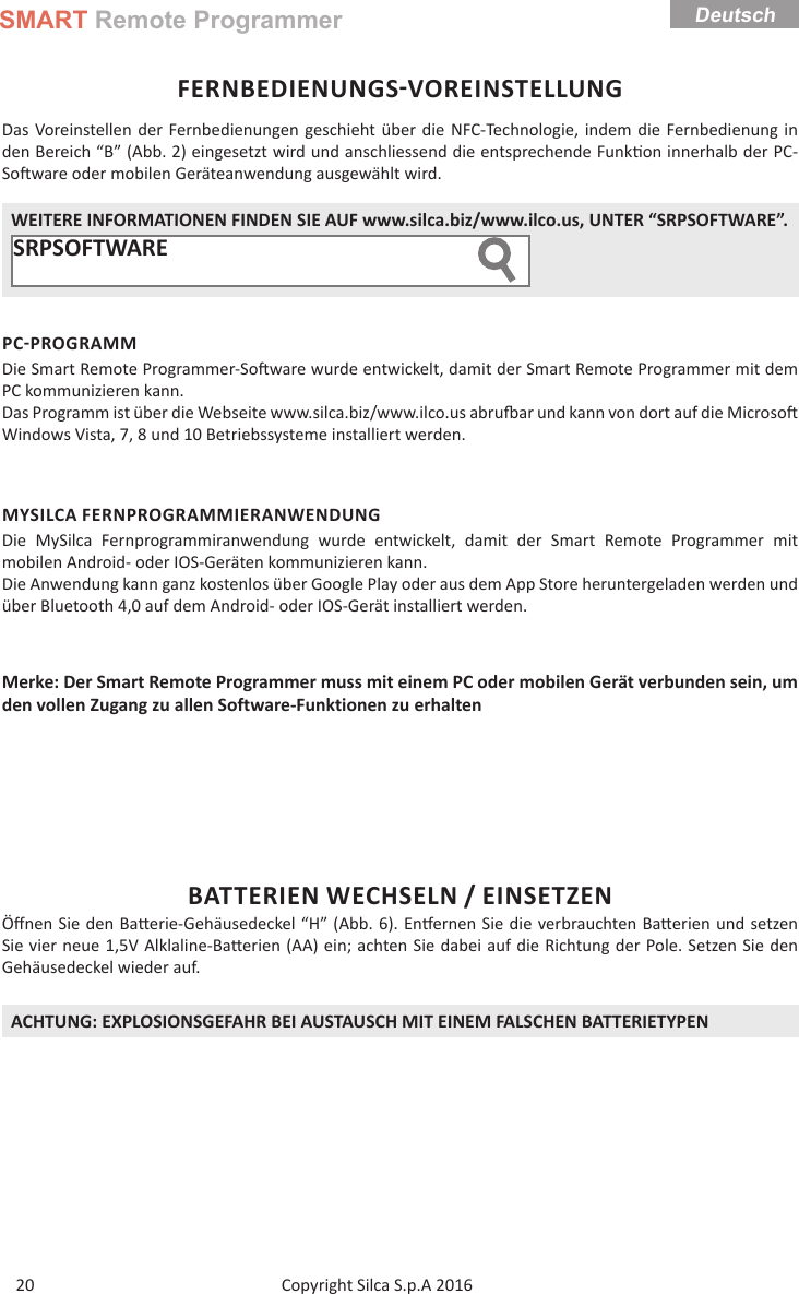 SMART Remote ProgrammerCopyright Silca S.p.A 2016 Deutsch20FERNBEDIENUNGSVOREINSTELLUNGDas Voreinstellen der Fernbedienungen geschieht über die NFC-Technologie, indem die Fernbedienung in den Bereich “B” (Abb. 2) eingesetzt wird und anschliessend die entsprechende Funk on innerhalb der PC-So ware oder mobilen Geräteanwendung ausgewählt wird. WEITERE INFORMATIONEN FINDEN SIE AUF www.silca.biz/www.ilco.us, UNTER “SRPSOFTWARE”.SRPSOFTWARE       PCPROGRAMMDie Smart Remote Programmer-So ware wurde entwickelt, damit der Smart Remote Programmer mit dem PC kommunizieren kann.Das Programm ist über die Webseite www.silca.biz/www.ilco.us abru  ar und kann von dort auf die Microso  Windows Vista, 7, 8 und 10 Betriebssysteme installiert werden.MYSILCA FERNPROGRAMMIERANWENDUNGDie MySilca Fernprogrammiranwendung wurde entwickelt, damit der Smart Remote Programmer mit mobilen Android- oder IOS-Geräten kommunizieren kann.Die Anwendung kann ganz kostenlos über Google Play oder aus dem App Store heruntergeladen werden und über Bluetooth 4,0 auf dem Android- oder IOS-Gerät installiert werden.Merke: Der Smart Remote Programmer muss mit einem PC oder mobilen Gerät verbunden sein, um den vollen Zugang zu allen Software-Funktionen zu erhaltenBATTERIEN WECHSELN / EINSETZENÖﬀ nen Sie den Ba erie-Gehäusedeckel “H” (Abb. 6). En ernen Sie die verbrauchten Ba erien und setzen Sie vier neue 1,5V Alklaline-Ba erien (AA) ein; achten Sie dabei auf die Richtung der Pole. Setzen Sie den Gehäusedeckel wieder auf.ACHTUNG: EXPLOSIONSGEFAHR BEI AUSTAUSCH MIT EINEM FALSCHEN BATTERIETYPEN