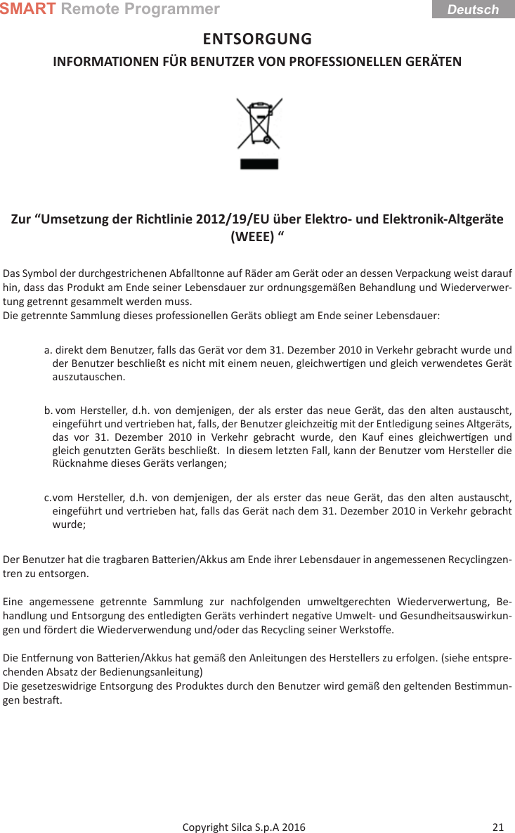 SMART Remote ProgrammerDeutsch21Copyright Silca S.p.A 2016 ENTSORGUNGINFORMATIONEN FÜR BENUTZER VON PROFESSIONELLEN GERÄTEN Zur “Umsetzung der Richtlinie 2012/19/EU über Elektro- und Elektronik-Altgeräte (WEEE) “Das Symbol der durchgestrichenen Abfalltonne auf Räder am Gerät oder an dessen Verpackung weist darauf hin, dass das Produkt am Ende seiner Lebensdauer zur ordnungsgemäßen Behandlung und Wiederverwer-tung getrennt gesammelt werden muss.Die getrennte Sammlung dieses professionellen Geräts obliegt am Ende seiner Lebensdauer: a. direkt dem Benutzer, falls das Gerät vor dem 31. Dezember 2010 in Verkehr gebracht wurde und der Benutzer beschließt es nicht mit einem neuen, gleichwer gen und gleich verwendetes Gerät auszutauschen.b. vom Hersteller, d.h. von demjenigen, der als erster das neue Gerät, das den alten austauscht, eingeführt und vertrieben hat, falls, der Benutzer gleichzei g mit der Entledigung seines Altgeräts, das vor 31. Dezember 2010 in Verkehr gebracht wurde, den Kauf eines gleichwer gen  und gleich genutzten Geräts beschließt.  In diesem letzten Fall, kann der Benutzer vom Hersteller die Rücknahme dieses Geräts verlangen;c. vom Hersteller, d.h. von demjenigen, der als erster das neue Gerät, das den alten austauscht, eingeführt und vertrieben hat, falls das Gerät nach dem 31. Dezember 2010 in Verkehr gebracht wurde;Der Benutzer hat die tragbaren Ba erien/Akkus am Ende ihrer Lebensdauer in angemessenen Recyclingzen-tren zu entsorgen. Eine angemessene getrennte Sammlung zur nachfolgenden umweltgerechten Wiederverwertung, Be-handlung und Entsorgung des entledigten Geräts verhindert nega ve Umwelt- und Gesundheitsauswirkun-gen und fördert die Wiederverwendung und/oder das Recycling seiner Werkstoﬀ e.Die En ernung von Ba erien/Akkus hat gemäß den Anleitungen des Herstellers zu erfolgen. (siehe entspre-chenden Absatz der Bedienungsanleitung) Die gesetzeswidrige Entsorgung des Produktes durch den Benutzer wird gemäß den geltenden Bes mmun-gen bestra . 