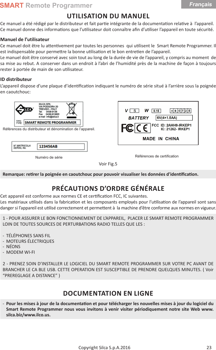 SMART Remote ProgrammerFrançais23Copyright Silca S.p.A.2016UTILISATION DU MANUELCe manuel a été rédigé par le distributeur et fait par e intégrante de la documenta on rela ve à  l’appareil. Ce manuel donne des informa ons que l’u lisateur doit connaître aﬁ n d’u liser l’appareil en toute sécurité.Manuel de l’utilisateur Ce manuel doit être lu a en vement par toutes les personnes  qui u lisent le  Smart Remote Programmer. Il est indispensable pour perme re la bonne u lisa on et le bon entre en de l’appareil.Le manuel doit être conservé avec soin tout au long de la durée de vie de l’appareil, y compris au moment  de sa mise au rebut. A conserver dans un endroit à l’abri de l’humidité près de la machine de façon à toujours  rester à portée de main de son u lisateur.ID distributeurL’appareil dispose d’une plaque d’iden ﬁ ca on indiquant le numéro de série situé à l’arrière sous la poignée en caoutchouc:Références du distributeur et dénomination de l’appareil.Références de certiﬁ cationNuméro de sérieVoir Fig.5Remarque: re rer la poignée en caoutchouc pour pouvoir visualiser les données d&apos;iden ﬁ ca on.PRÉCAUTIONS D’ORDRE GÉNÉRALECet appareil est conforme aux normes CE et cer ﬁ ca on FCC, IC suivantes.Les matériaux u lisés dans la fabrica on et les composants employés pour l’u lisa on de l’appareil sont sans danger si l’appareil est u lisé correctement et perme  ent à  la machine d’être conforme aux normes en vigueur.1 - POUR ASSURER LE BON FONCTIONNEMENT DE L’APPAREIL,  PLACER LE SMART REMOTE PROGRAMMER LOIN DE TOUTES SOURCES DE PERTURBATIONS RADIO TELLES QUE LES : - TÉLÉPHONES SANS FIL - MOTEURS ÉLECTRIQUES - NÉONS - MODEM WI-FI2 - PRENEZ SOIN D’INSTALLER LE LOGICIEL DU SMART REMOTE PROGRAMMER SUR VOTRE PC AVANT DE BRANCHER LE CA BLE USB. CETTE OPERATION EST SUSCEPTIBLE DE PRENDRE QUELQUES MINUTES. ( Voir “PREREGLAGE A DISTANCE” )DOCUMENTATION EN LIGNE -Pour les mises à jour de la documenta on et pour télécharger les nouvelles mises à jour du logiciel du Smart Remote Programmer nous vous invitons à venir visiter périodiquement notre site Web www.silca.biz/www.ilco.us.Français