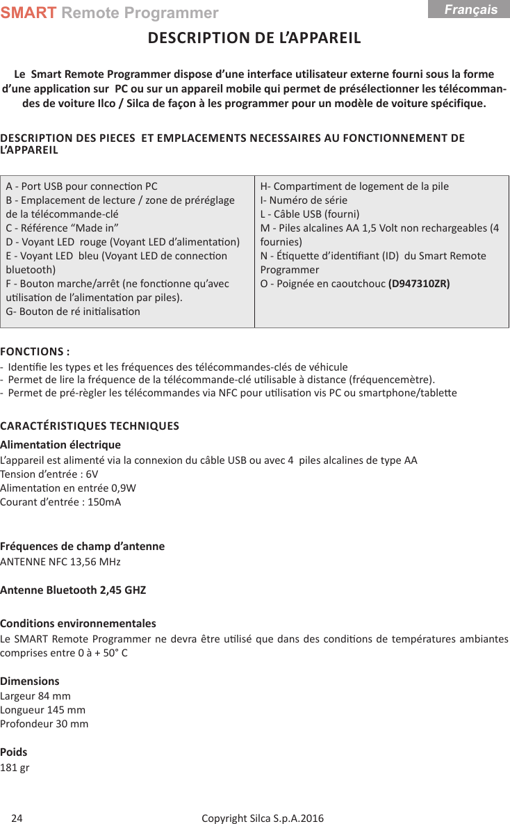 SMART Remote ProgrammerCopyright Silca S.p.A.2016Français24DESCRIPTION DE L’APPAREILLe  Smart Remote Programmer dispose d’une interface utilisateur externe fourni sous la forme d’une application sur  PC ou sur un appareil mobile qui permet de présélectionner les télécomman-des de voiture Ilco / Silca de façon à les programmer pour un modèle de voiture spécifique.DESCRIPTION DES PIECES  ET EMPLACEMENTS NECESSAIRES AU FONCTIONNEMENT DE L’APPAREILA - Port USB pour connec on PCB - Emplacement de lecture / zone de préréglage de la télécommande-cléC - Référence “Made in”D - Voyant LED  rouge (Voyant LED d’alimenta on)E - Voyant LED  bleu (Voyant LED de connec on bluetooth)F - Bouton marche/arrêt (ne fonc onne qu’avec u lisa on de l’alimenta on par piles).G- Bouton de ré ini alisa onH- Compar ment de logement de la pile  I- Numéro de sérieL - Câble USB (fourni)M - Piles alcalines AA 1,5 Volt non rechargeables (4 fournies) N - É que e d’iden ﬁ ant (ID)  du Smart Remote Programmer O - Poignée en caoutchouc (D947310ZR)FONCTIONS : - Iden ﬁ e les types et les fréquences des télécommandes-clés de véhicule  - Permet de lire la fréquence de la télécommande-clé u lisable à distance (fréquencemètre). - Permet de pré-règler les télécommandes via NFC pour u lisa on vis PC ou smartphone/table eCARACTÉRISTIQUES TECHNIQUESAlimentation électriqueL’appareil est alimenté via la connexion du câble USB ou avec 4  piles alcalines de type AA Tension d’entrée : 6VAlimenta on en entrée 0,9W                      Courant d’entrée : 150mAFréquences de champ d’antenneANTENNE NFC 13,56 MHzAntenne Bluetooth 2,45 GHZConditions environnementalesLe SMART Remote Programmer ne devra être u lisé que dans des condi ons de températures ambiantes comprises entre 0 à + 50° CDimensionsLargeur 84 mmLongueur 145 mmProfondeur 30 mmPoids181 gr