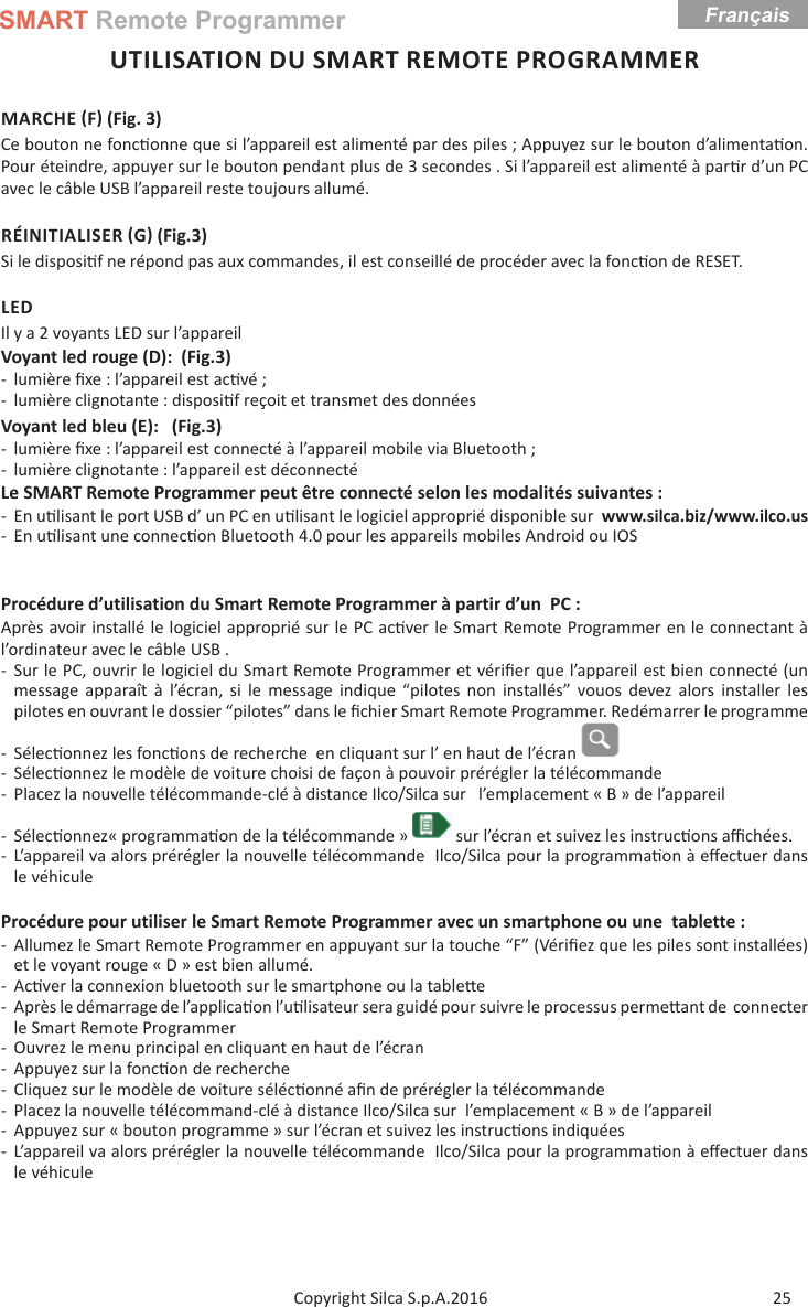 SMART Remote ProgrammerFrançais25Copyright Silca S.p.A.2016UTILISATION DU SMART REMOTE PROGRAMMERMARCHE F (Fig. 3)Ce bouton ne fonc onne que si l’appareil est alimenté par des piles ; Appuyez sur le bouton d’alimenta on. Pour éteindre, appuyer sur le bouton pendant plus de 3 secondes . Si l’appareil est alimenté à par r d’un PC avec le câble USB l’appareil reste toujours allumé.RÉINITIALISER G (Fig.3)Si le disposi f ne répond pas aux commandes, il est conseillé de procéder avec la fonc on de RESET.LEDIl y a 2 voyants LED sur l’appareilVoyant led rouge (D):  (Fig.3) - lumière ﬁ xe : l’appareil est ac vé ; - lumière clignotante : disposi f reçoit et transmet des donnéesVoyant led bleu (E):   (Fig.3) - lumière ﬁ xe : l’appareil est connecté à l’appareil mobile via Bluetooth ; - lumière clignotante : l’appareil est déconnectéLe SMART Remote Programmer peut être connecté selon les modalités suivantes : - En u lisant le port USB d’ un PC en u lisant le logiciel approprié disponible sur  www.silca.biz/www.ilco.us  - En u lisant une connec on Bluetooth 4.0 pour les appareils mobiles Android ou IOSProcédure d’utilisation du Smart Remote Programmer à partir d’un  PC :Après avoir installé le logiciel approprié sur le PC ac ver le Smart Remote Programmer en le connectant à l’ordinateur avec le câble USB . - Sur le PC, ouvrir le logiciel du Smart Remote Programmer et vériﬁ er que l’appareil est bien connecté (un message apparaît à l’écran, si le message indique “pilotes non installés” vouos devez alors installer les pilotes en ouvrant le dossier “pilotes” dans le ﬁ chier Smart Remote Programmer. Redémarrer le programme  - Sélec onnez les fonc ons de recherche  en cliquant sur l’ en haut de l’écran  - Sélec onnez le modèle de voiture choisi de façon à pouvoir prérégler la télécommande  - Placez la nouvelle télécommande-clé à distance Ilco/Silca sur   l’emplacement « B » de l’appareil - Sélec onnez« programma on de la télécommande »   sur l’écran et suivez les instruc ons aﬃ  chées. - L’appareil va alors prérégler la nouvelle télécommande  Ilco/Silca pour la programma on à eﬀ ectuer dans le véhiculeProcédure pour utiliser le Smart Remote Programmer avec un smartphone ou une  tablette : - Allumez le Smart Remote Programmer en appuyant sur la touche “F” (Vériﬁ ez que les piles sont installées) et le voyant rouge « D » est bien allumé. -Ac ver la connexion bluetooth sur le smartphone ou la table e - Après le démarrage de l’applica on l’u lisateur sera guidé pour suivre le processus perme  ant de  connecter le Smart Remote Programmer - Ouvrez le menu principal en cliquant en haut de l’écran - Appuyez sur la fonc on de recherche  - Cliquez sur le modèle de voiture séléc onné aﬁ n de prérégler la télécommande - Placez la nouvelle télécommand-clé à distance Ilco/Silca sur  l’emplacement « B » de l’appareil - Appuyez sur « bouton programme » sur l’écran et suivez les instruc ons indiquées - L’appareil va alors prérégler la nouvelle télécommande  Ilco/Silca pour la programma on à eﬀ ectuer dans le véhicule