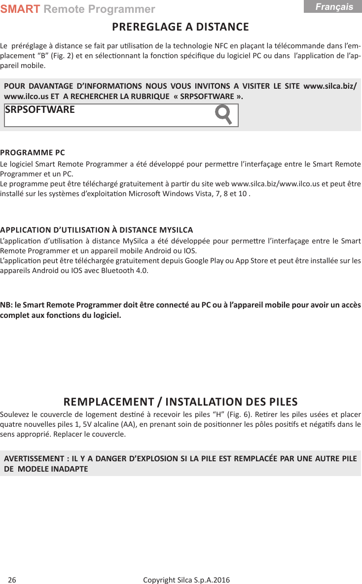 SMART Remote ProgrammerCopyright Silca S.p.A.2016Français26PREREGLAGE A DISTANCELe  préréglage à distance se fait par u lisa on de la technologie NFC en plaçant la télécommande dans l’em-placement “B” (Fig. 2) et en sélec onnant la fonc on spéciﬁ que du logiciel PC ou dans  l’applica on de l’ap-pareil mobile. POUR DAVANTAGE D’INFORMATIONS NOUS VOUS INVITONS A VISITER LE SITE www.silca.biz/www.ilco.us ET  A RECHERCHER LA RUBRIQUE  « SRPSOFTWARE ».SRPSOFTWARE         PROGRAMME PCLe logiciel Smart Remote Programmer a été développé pour perme re l’interfaçage entre le Smart Remote Programmer et un PC.Le programme peut être téléchargé gratuitement à par r du site web www.silca.biz/www.ilco.us et peut être installé sur les systèmes d’exploita on Microso  Windows Vista, 7, 8 et 10 .APPLICATION D’UTILISATION À DISTANCE MYSILCA L’applica on d’u lisa on à distance MySilca a été développée pour perme re l’interfaçage entre le Smart Remote Programmer et un appareil mobile Android ou IOS.L’applica on peut être téléchargée gratuitement depuis Google Play ou App Store et peut être installée sur les appareils Android ou IOS avec Bluetooth 4.0.NB: le Smart Remote Programmer doit être connecté au PC ou à l’appareil mobile pour avoir un accès complet aux fonctions du logiciel.REMPLACEMENT / INSTALLATION DES PILESSoulevez le couvercle de logement des né à recevoir les piles “H” (Fig. 6). Re rer les piles usées et placer quatre nouvelles piles 1, 5V alcaline (AA), en prenant soin de posi onner les pôles posi fs et néga fs dans le sens approprié. Replacer le couvercle.AVERTISSEMENT : IL Y A DANGER D’EXPLOSION SI LA PILE EST REMPLACÉE PAR UNE AUTRE PILE  DE  MODELE INADAPTE