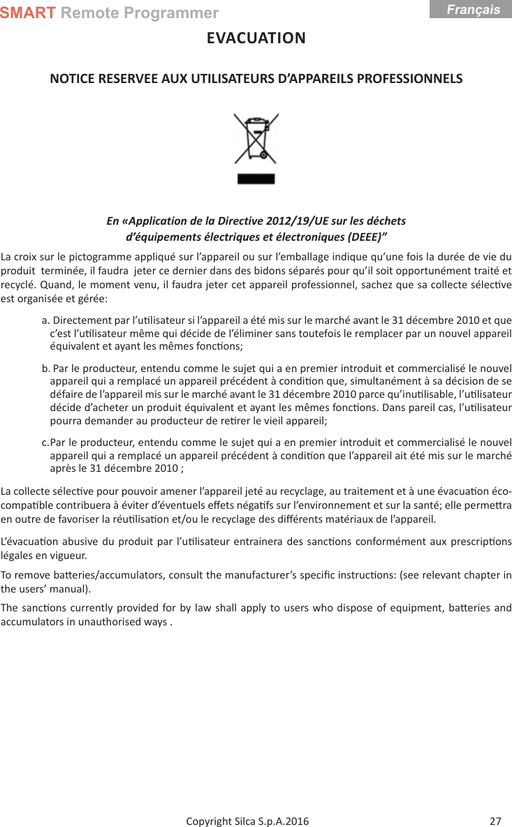 SMART Remote ProgrammerFrançais27Copyright Silca S.p.A.2016EVACUATION NOTICE RESERVEE AUX UTILISATEURS D’APPAREILS PROFESSIONNELS En «Application de la Directive 2012/19/UE sur les déchetsd’équipements électriques et électroniques (DEEE)”La croix sur le pictogramme appliqué sur l’appareil ou sur l’emballage indique qu’une fois la durée de vie du produit  terminée, il faudra  jeter ce dernier dans des bidons séparés pour qu’il soit opportunément traité et recyclé. Quand, le moment venu, il faudra jeter cet appareil professionnel, sachez que sa collecte sélec ve est organisée et gérée:a. Directement par l’u lisateur si l’appareil a été mis sur le marché avant le 31 décembre 2010 et que c’est l’u lisateur même qui décide de l’éliminer sans toutefois le remplacer par un nouvel appareil équivalent et ayant les mêmes fonc ons;b. Par le producteur, entendu comme le sujet qui a en premier introduit et commercialisé le nouvel appareil qui a remplacé un appareil précédent à condi on que, simultanément à sa décision de se défaire de l’appareil mis sur le marché avant le 31 décembre 2010 parce qu’inu lisable, l’u lisateur décide d’acheter un produit équivalent et ayant les mêmes fonc ons. Dans pareil cas, l’u lisateur pourra demander au producteur de re rer le vieil appareil;c. Par le producteur, entendu comme le sujet qui a en premier introduit et commercialisé le nouvel appareil qui a remplacé un appareil précédent à condi on que l’appareil ait été mis sur le marché après le 31 décembre 2010 ;La collecte sélec ve pour pouvoir amener l’appareil jeté au recyclage, au traitement et à une évacua on éco-compa ble contribuera à éviter d’éventuels eﬀ ets néga fs sur l’environnement et sur la santé; elle perme ra en outre de favoriser la réu lisa on et/ou le recyclage des diﬀ érents matériaux de l’appareil.  L’évacua on abusive du produit par l’u lisateur entrainera des sanc ons conformément aux prescrip ons légales en vigueur.To remove ba eries/accumulators, consult the manufacturer’s speciﬁ c instruc ons: (see relevant chapter in the users’ manual).The sanc ons currently provided for by law shall apply to users who dispose of equipment, ba eries and accumulators in unauthorised ways .