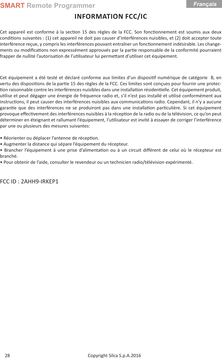 SMART Remote ProgrammerCopyright Silca S.p.A.2016Français28INFORMATION FCC/ICCet appareil est conforme à la sec on 15 des règles de la FCC. Son fonc onnement est soumis aux deux condi ons suivantes : (1) cet appareil ne doit pas causer d’interférences nuisibles, et (2) doit accepter toute interférence reçue, y compris les interférences pouvant entraîner un fonc onnement indésirable. Les change-ments ou modiﬁ ca ons non expressément approuvés par la par e responsable de la conformité pourraient frapper de nullité l’autorisa on de l’u lisateur lui perme ant d’u liser cet équipement.Cet équipement a été testé et déclaré conforme aux limites d’un disposi f numérique de catégorie  B, en vertu des disposi ons de la par e 15 des règles de la FCC. Ces limites sont conçues pour fournir une protec- on raisonnable contre les interférences nuisibles dans une installa on résiden elle. Cet équipement produit, u lise et peut dégager une énergie de fréquence radio et, s’il n’est pas installé et u lisé conformément aux instruc ons, il peut causer des interférences nuisibles aux communica ons radio. Cependant, il n’y a aucune garan e que des interférences ne se produiront pas dans une installa on par culière. Si cet équipement provoque eﬀ ec vement des interférences nuisibles à la récep on de la radio ou de la télévision, ce qu’on peut déterminer en éteignant et rallumant l’équipement, l’u lisateur est invité à essayer de corriger l’interférence par une ou plusieurs des mesures suivantes:• Réorienter ou déplacer l’antenne de récep on.• Augmenter la distance qui sépare l’équipement du récepteur.• Brancher l’équipement à une prise d’alimenta on ou à un circuit diﬀ érent de celui où le récepteur est branché.• Pour obtenir de l’aide, consulter le revendeur ou un technicien radio/télévision expérimenté.FCC ID : 2AHH9-IRKEP1