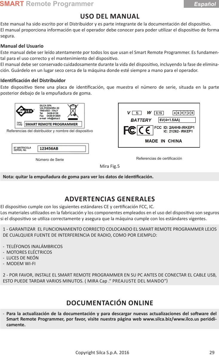 SMART Remote Programmer29Copyright Silca S.p.A. 2016EspañolUSO DEL MANUALEste manual ha sido escrito por el Distribuidor y es parte integrante de la documentación del disposi vo. El manual proporciona información que el operador debe conocer para poder u lizar el disposi vo de forma segura.Manual del Usuario Este manual debe ser leído atentamente por todos los que usan el Smart Remote Programmer. Es fundamen-tal para el uso correcto y el mantenimiento del disposi vo.El manual debe ser conservado cuidadosamente durante la vida del disposi vo, incluyendo la fase de elimina-ción. Guárdelo en un lugar seco cerca de la máquina donde esté siempre a mano para el operador.Identificación del DistribuidorEste disposi vo   ene una placa de iden ﬁ cación, que muestra el número de serie, situada en la parte posterior debajo de la empuñadura de goma.Referencias del distribuidor y nombre del dispositivoReferencias de certiﬁ caciónNúmero de SerieMira Fig.5Nota: quitar la empuñadura de goma para ver los datos de iden ﬁ cación.ADVERTENCIAS GENERALESEl disposi vo cumple con los siguientes estándares CE y cer ﬁ cación FCC, IC.Los materiales u lizados en la fabricación y los componentes empleados en el uso del disposi vo son seguros si el disposi vo se u liza correctamente y asegura que la máquina cumple con los estándares vigentes.1 - GARANTIZAR  EL FUNCIONAMIENTO CORRECTO COLOCANDO EL SMART REMOTE PROGRAMMER LEJOS DE CUALQUIER FUENTE DE INTERFERENCIA DE RADIO, COMO POR EJEMPLO: - TELÉFONOS INALÁMBRICOS - MOTORES ELÉCTRICOS - LUCES DE NEÓN - MODEM WI-FI2 - POR FAVOR, INSTALE EL SMART REMOTE PROGRAMMER EN SU PC ANTES DE CONECTAR EL CABLE USB, ESTO PUEDE TARDAR VARIOS MINUTOS. ( MIRA Cap .“ PREAJUSTE DEL MANDO”DOCUMENTACIÓN ONLINE -Para la actualización de la documentación y para descargar nuevas actualizaciones del so ware del Smart Remote Programmer, por favor, visite nuestra página web www.silca.biz/www.ilco.us periódi-camente.Español