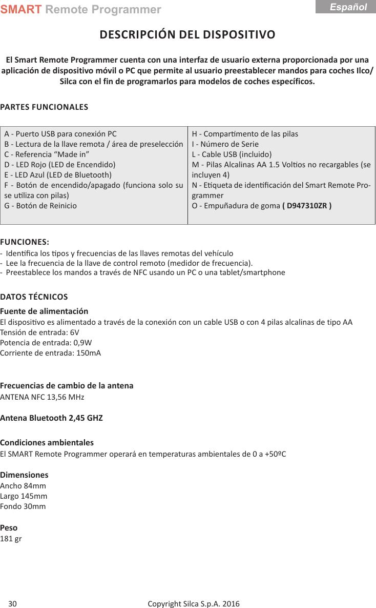 SMART Remote ProgrammerCopyright Silca S.p.A. 2016 30EspañolDESCRIPCIÓN DEL DISPOSITIVOEl Smart Remote Programmer cuenta con una interfaz de usuario externa proporcionada por una aplicación de dispositivo móvil o PC que permite al usuario preestablecer mandos para coches Ilco/Silca con el fin de programarlos para modelos de coches específicos.PARTES FUNCIONALESA - Puerto USB para conexión PCB - Lectura de la llave remota / área de preselecciónC - Referencia “Made in”D - LED Rojo (LED de Encendido)E - LED Azul (LED de Bluetooth)F - Botón de encendido/apagado (funciona solo su se u liza con pilas)G - Botón de ReinicioH - Compar mento de las pilas  I - Número de SerieL - Cable USB (incluido)M - Pilas Alcalinas AA 1.5 Vol os no recargables (se incluyen 4) N - E queta de iden ﬁ cación del Smart Remote Pro-grammer O - Empuñadura de goma ( D947310ZR )FUNCIONES: - Iden ﬁ ca los  pos y frecuencias de las llaves remotas del vehículo  - Lee la frecuencia de la llave de control remoto (medidor de frecuencia). - Preestablece los mandos a través de NFC usando un PC o una tablet/smartphoneDATOS TÉCNICOSFuente de alimentaciónEl disposi vo es alimentado a través de la conexión con un cable USB o con 4 pilas alcalinas de tipo AATensión de entrada: 6VPotencia de entrada: 0,9W                      Corriente de entrada: 150mAFrecuencias de cambio de la antenaANTENA NFC 13,56 MHzAntena Bluetooth 2,45 GHZCondiciones ambientalesEl SMART Remote Programmer operará en temperaturas ambientales de 0 a +50ºCDimensionesAncho 84mmLargo 145mmFondo 30mmPeso181 gr