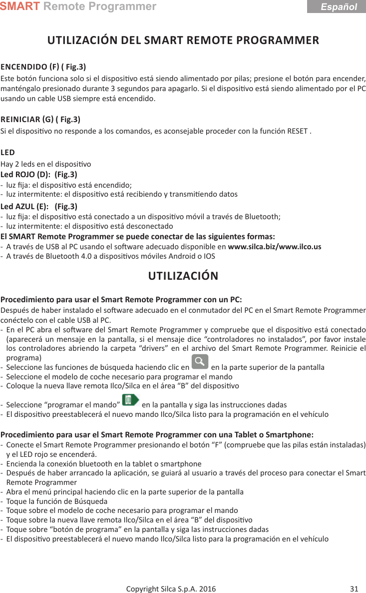 SMART Remote Programmer31Copyright Silca S.p.A. 2016EspañolUTILIZACIÓN DEL SMART REMOTE PROGRAMMERENCENDIDO F ( Fig.3)Este botón funciona solo si el disposi vo está siendo alimentado por pilas; presione el botón para encender, manténgalo presionado durante 3 segundos para apagarlo. Si el disposi vo está siendo alimentado por el PC usando un cable USB siempre está encendido.REINICIAR G ( Fig.3)Si el disposi vo no responde a los comandos, es aconsejable proceder con la función RESET .LEDHay 2 leds en el disposi voLed ROJO (D):  (Fig.3) - luz ﬁ ja: el disposi vo está encendido; - luz intermitente: el disposi vo está recibiendo y transmi endo datosLed AZUL (E):   (Fig.3) - luz ﬁ ja: el disposi vo está conectado a un disposi vo móvil a través de Bluetooth; - luz intermitente: el disposi vo está desconectadoEl SMART Remote Programmer se puede conectar de las siguientes formas: - A través de USB al PC usando el so ware adecuado disponible en www.silca.biz/www.ilco.us - A través de Bluetooth 4.0 a disposi vos móviles Android o IOSUTILIZACIÓNProcedimiento para usar el Smart Remote Programmer con un PC:Después de haber instalado el so ware adecuado en el conmutador del PC en el Smart Remote Programmer conéctelo con el cable USB al PC. - En el PC abra el so ware del Smart Remote Programmer y compruebe que el disposi vo está conectado (aparecerá un mensaje en la pantalla, si el mensaje dice “controladores no instalados”, por favor instale los controladores abriendo la carpeta “drivers” en el archivo del Smart Remote Programmer. Reinicie el programa)  - Seleccione las funciones de búsqueda haciendo clic en   en la parte superior de la pantalla - Seleccione el modelo de coche necesario para programar el mando - Coloque la nueva llave remota Ilco/Silca en el área “B” del disposi vo - Seleccione “programar el mando”   en la pantalla y siga las instrucciones dadas - El disposi vo preestablecerá el nuevo mando Ilco/Silca listo para la programación en el vehículoProcedimiento para usar el Smart Remote Programmer con una Tablet o Smartphone: - Conecte el Smart Remote Programmer presionando el botón “F” (compruebe que las pilas están instaladas) y el LED rojo se encenderá. - Encienda la conexión bluetooth en la tablet o smartphone - Después de haber arrancado la aplicación, se guiará al usuario a través del proceso para conectar el Smart Remote Programmer - Abra el menú principal haciendo clic en la parte superior de la pantalla - Toque la función de Búsqueda - Toque sobre el modelo de coche necesario para programar el mando - Toque sobre la nueva llave remota Ilco/Silca en el área “B” del disposi vo - Toque sobre “botón de programa” en la pantalla y siga las instrucciones dadas - El disposi vo preestablecerá el nuevo mando Ilco/Silca listo para la programación en el vehículo