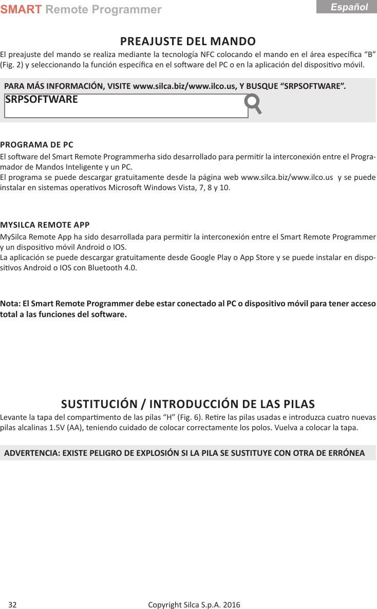 SMART Remote ProgrammerCopyright Silca S.p.A. 2016 32EspañolPREAJUSTE DEL MANDOEl preajuste del mando se realiza mediante la tecnología NFC colocando el mando en el área especíﬁ ca “B” (Fig. 2) y seleccionando la función especíﬁ ca en el so ware del PC o en la aplicación del disposi vo móvil. PARA MÁS INFORMACIÓN, VISITE www.silca.biz/www.ilco.us, Y BUSQUE “SRPSOFTWARE”.SRPSOFTWARE       PROGRAMA DE PCEl so  ware del Smart Remote Programmerha sido desarrollado para permi r la interconexión entre el Progra-mador de Mandos Inteligente y un PC.El programa se puede descargar gratuitamente desde la página web www.silca.biz/www.ilco.us  y se puede instalar en sistemas opera vos Microso  Windows Vista, 7, 8 y 10.MYSILCA REMOTE APPMySilca Remote App ha sido desarrollada para permi r la interconexión entre el Smart Remote Programmer y un disposi vo móvil Android o IOS.La aplicación se puede descargar gratuitamente desde Google Play o App Store y se puede instalar en dispo-si vos Android o IOS con Bluetooth 4.0.Nota: El Smart Remote Programmer debe estar conectado al PC o dispositivo móvil para tener acceso total a las funciones del software.SUSTITUCIÓN / INTRODUCCIÓN DE LAS PILASLevante la tapa del compar mento de las pilas “H” (Fig. 6). Re re las pilas usadas e introduzca cuatro nuevas pilas alcalinas 1.5V (AA), teniendo cuidado de colocar correctamente los polos. Vuelva a colocar la tapa.ADVERTENCIA: EXISTE PELIGRO DE EXPLOSIÓN SI LA PILA SE SUSTITUYE CON OTRA DE ERRÓNEA