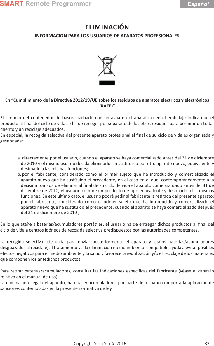 SMART Remote Programmer33Copyright Silca S.p.A. 2016EspañolELIMINACIÓNINFORMACIÓN PARA LOS USUARIOS DE APARATOS PROFESIONALES  En “Cumplimiento de la Direc va 2012/19/UE sobre los residuos de aparatos eléctricos y electrónicos (RAEE)”El símbolo del contenedor de basura tachado con un aspa en el aparato o en el embalaje indica que el producto al ﬁ nal del ciclo de vida se ha de recoger por separado de los otros residuos para permi r un trata-miento y un reciclaje adecuados. En especial, la recogida selec va del presente aparato profesional al ﬁ nal de su ciclo de vida es organizada y ges onada:a. directamente por el usuario, cuando el aparato se haya comercializado antes del 31 de diciembre de 2010 y el mismo usuario decida eliminarlo sin sus tuirlo por otro aparato nuevo, equivalente y des nado a las mismas funciones;b. por el fabricante, considerado como el primer sujeto que ha introducido y comercializado el aparato nuevo que ha sus tuido el precedente, en el caso en el que, contemporáneamente a la decisión tomada de eliminar al ﬁ nal de su ciclo de vida el aparato comercializado antes del 31 de diciembre de 2010, el usuario compre un producto de  po equivalente y des nado a las mismas funciones. En este úl mo caso, el usuario podrá pedir al fabricante la re rada del presente aparato;c. por el fabricante, considerado como el primer sujeto que ha introducido y comercializado el aparato nuevo que ha sus tuido el precedente, cuando el aparato se haya comercializado después del 31 de diciembre de 2010 ;En lo que atañe a baterías/acumuladores portá les, el usuario ha de entregar dichos productos al ﬁ nal del ciclo de vida a centros idóneos de recogida selec va predispuestos por las autoridades competentes.La recogida selec va adecuada para enviar posteriormente el aparato y las/los baterías/acumuladores desguazados al reciclaje, al tratamiento y a la eliminación medioambiental compa ble ayuda a evitar posibles efectos nega vos para el medio ambiente y la salud y favorece la reu lización y/o el reciclaje de los materiales que componen los antedichos productos.Para re rar baterías/acumuladores, consultar las indicaciones especíﬁ cas del fabricante (véase el capítulo rela vo en el manual de uso).La eliminación ilegal del aparato, baterías y acumuladores por parte del usuario comporta la aplicación de sanciones contempladas en la presente norma va de ley.