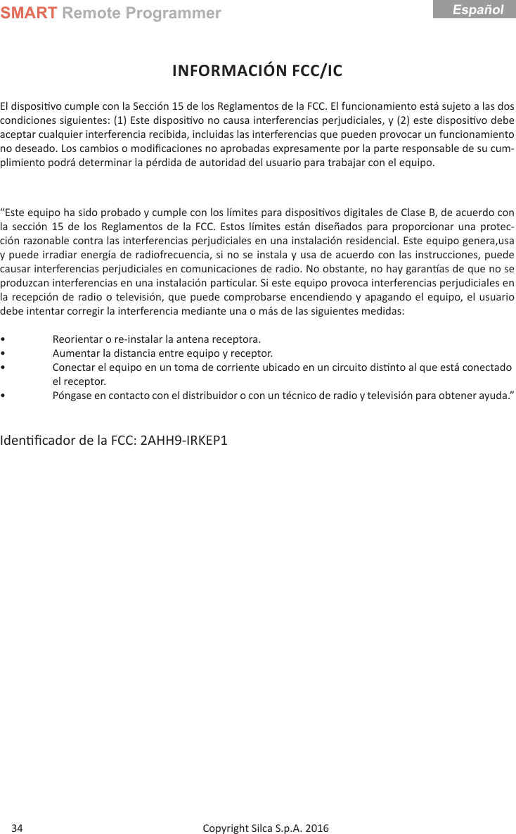 SMART Remote ProgrammerCopyright Silca S.p.A. 2016 34EspañolINFORMACIÓN FCC/ICEl disposi vo cumple con la Sección 15 de los Reglamentos de la FCC. El funcionamiento está sujeto a las dos condiciones siguientes: (1) Este disposi vo no causa interferencias perjudiciales, y (2) este disposi vo debe aceptar cualquier interferencia recibida, incluidas las interferencias que pueden provocar un funcionamiento no deseado. Los cambios o modiﬁ caciones no aprobadas expresamente por la parte responsable de su cum-plimiento podrá determinar la pérdida de autoridad del usuario para trabajar con el equipo.“Este equipo ha sido probado y cumple con los límites para disposi vos digitales de Clase B, de acuerdo con la sección 15 de los Reglamentos de la FCC. Estos límites están diseñados para proporcionar una protec-ción razonable contra las interferencias perjudiciales en una instalación residencial. Este equipo genera,usa y puede irradiar energía de radiofrecuencia, si no se instala y usa de acuerdo con las instrucciones, puede causar interferencias perjudiciales en comunicaciones de radio. No obstante, no hay garan as de que no se produzcan interferencias en una instalación par cular. Si este equipo provoca interferencias perjudiciales en la recepción de radio o televisión, que puede comprobarse encendiendo y apagando el equipo, el usuario debe intentar corregir la interferencia mediante una o más de las siguientes medidas:•  Reorientar o re-instalar la antena receptora.•  Aumentar la distancia entre equipo y receptor.•  Conectar el equipo en un toma de corriente ubicado en un circuito dis nto al que está conectado   el receptor.•  Póngase en contacto con el distribuidor o con un técnico de radio y televisión para obtener ayuda.”Iden ﬁ cador de la FCC: 2AHH9-IRKEP1 