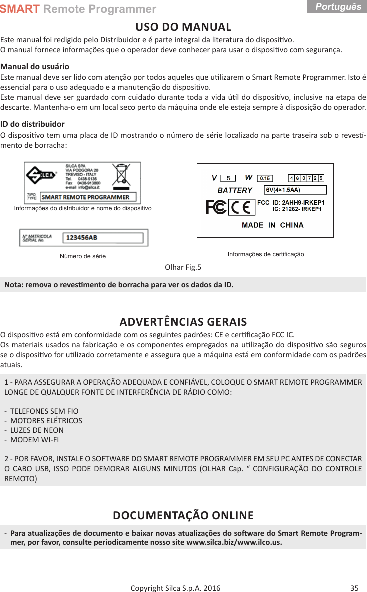 SMART Remote ProgrammerPortuguês 35Copyright Silca S.p.A. 2016USO DO MANUALEste manual foi redigido pelo Distribuidor e é parte integral da literatura do disposi vo. O manual fornece informações que o operador deve conhecer para usar o disposi vo com segurança.Manual do usuário Este manual deve ser lido com atenção por todos aqueles que u lizarem o Smart Remote Programmer. Isto é essencial para o uso adequado e a manutenção do disposi vo.Este manual deve ser guardado com cuidado durante toda a vida ú l do disposi vo, inclusive na etapa de descarte. Mantenha-o em um local seco perto da máquina onde ele esteja sempre à disposição do operador.ID do distribuidorO disposi vo tem uma placa de ID mostrando o número de série localizado na parte traseira sob o reves -mento de borracha:Informações do distribuidor e nome do dispositivoInformações de certiﬁ caçãoNúmero de sérieOlhar Fig.5Nota: remova o reves mento de borracha para ver os dados da ID.ADVERTÊNCIAS GERAISO disposi vo está em conformidade com os seguintes padrões: CE e cer ﬁ cação FCC IC.Os materiais usados na fabricação e os componentes empregados na u lização do disposi vo são seguros se o disposi vo for u lizado corretamente e assegura que a máquina está em conformidade com os padrões atuais.1 - PARA ASSEGURAR A OPERAÇÃO ADEQUADA E CONFIÁVEL, COLOQUE O SMART REMOTE PROGRAMMER LONGE DE QUALQUER FONTE DE INTERFERÊNCIA DE RÁDIO COMO: - TELEFONES SEM FIO - MOTORES ELÉTRICOS - LUZES DE NEON - MODEM WI-FI2 - POR FAVOR, INSTALE O SOFTWARE DO SMART REMOTE PROGRAMMER EM SEU PC ANTES DE CONECTAR O CABO USB, ISSO PODE DEMORAR ALGUNS MINUTOS (OLHAR Cap. “ CONFIGURAÇÃO DO CONTROLE REMOTO)DOCUMENTAÇÃO ONLINE -Para atualizações de documento e baixar novas atualizações do so ware do Smart Remote Program-mer, por favor, consulte periodicamente nosso site www.silca.biz/www.ilco.us.Português 