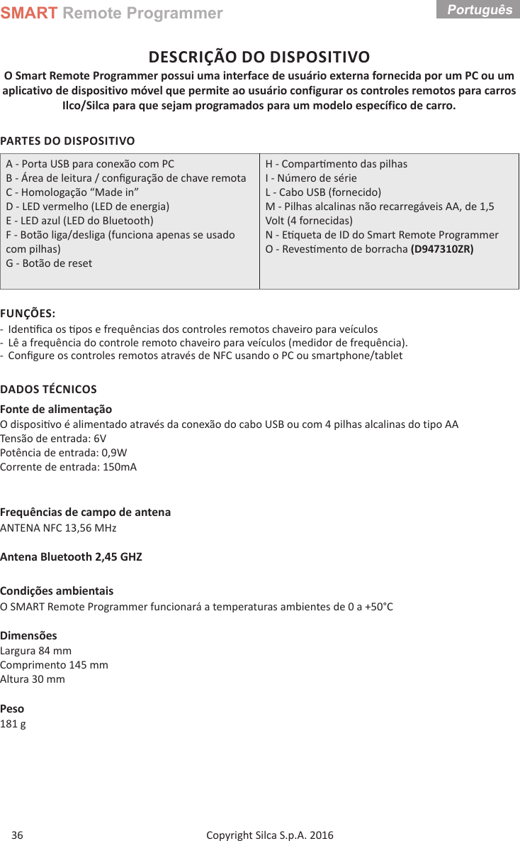 SMART Remote ProgrammerCopyright Silca S.p.A. 2016 Português 36DESCRIÇÃO DO DISPOSITIVOO Smart Remote Programmer possui uma interface de usuário externa fornecida por um PC ou um aplicativo de dispositivo móvel que permite ao usuário configurar os controles remotos para carros Ilco/Silca para que sejam programados para um modelo específico de carro.PARTES DO DISPOSITIVOA - Porta USB para conexão com PCB - Área de leitura / conﬁ guração de chave remotaC - Homologação “Made in”D - LED vermelho (LED de energia)E - LED azul (LED do Bluetooth)F - Botão liga/desliga (funciona apenas se usado com pilhas)G - Botão de resetH - Compar mento das pilhas  I - Número de sérieL - Cabo USB (fornecido)M - Pilhas alcalinas não recarregáveis AA, de 1,5 Volt (4 fornecidas) N - E queta de ID do Smart Remote Programmer O - Reves mento de borracha (D947310ZR)FUNÇÕES: - Iden ﬁ ca os  pos e frequências dos controles remotos chaveiro para veículos  - Lê a frequência do controle remoto chaveiro para veículos (medidor de frequência). - Conﬁ gure os controles remotos através de NFC usando o PC ou smartphone/tabletDADOS TÉCNICOSFonte de alimentaçãoO disposi vo é alimentado através da conexão do cabo USB ou com 4 pilhas alcalinas do tipo AATensão de entrada: 6VPotência de entrada: 0,9W                      Corrente de entrada: 150mAFrequências de campo de antenaANTENA NFC 13,56 MHzAntena Bluetooth 2,45 GHZCondições ambientaisO SMART Remote Programmer funcionará a temperaturas ambientes de 0 a +50°CDimensõesLargura 84 mmComprimento 145 mmAltura 30 mmPeso181 g