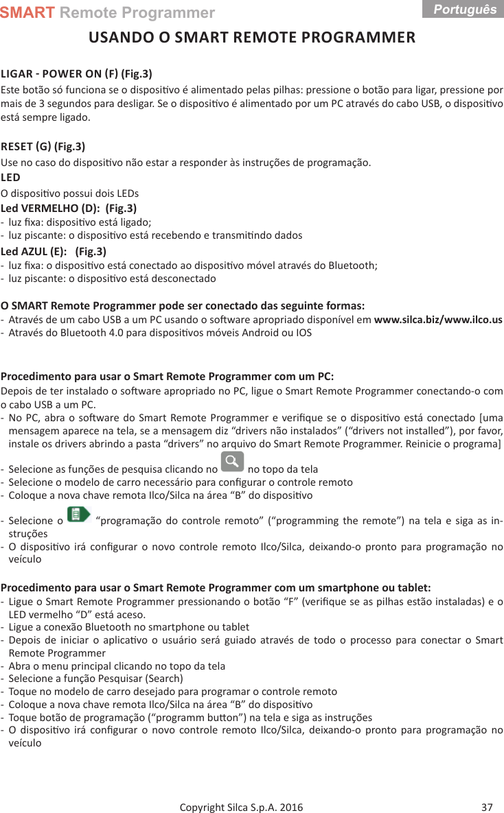 SMART Remote ProgrammerPortuguês 37Copyright Silca S.p.A. 2016USANDO O SMART REMOTE PROGRAMMERLIGAR  POWER ON F (Fig.3)Este botão só funciona se o disposi vo é alimentado pelas pilhas: pressione o botão para ligar, pressione por mais de 3 segundos para desligar. Se o disposi vo é alimentado por um PC através do cabo USB, o disposi vo está sempre ligado.RESET G (Fig.3)Use no caso do disposi vo não estar a responder às instruções de programação.LEDO disposi vo possui dois LEDsLed VERMELHO (D):  (Fig.3) - luz ﬁ xa: disposi vo está ligado; - luz piscante: o disposi vo está recebendo e transmi ndo dados Led AZUL (E):   (Fig.3) - luz ﬁ xa: o disposi vo está conectado ao disposi vo móvel através do Bluetooth; - luz piscante: o disposi vo está desconectadoO SMART Remote Programmer pode ser conectado das seguinte formas: - Através de um cabo USB a um PC usando o so ware apropriado disponível em www.silca.biz/www.ilco.us - Através do Bluetooth 4.0 para disposi vos móveis Android ou IOSProcedimento para usar o Smart Remote Programmer com um PC:Depois de ter instalado o so ware apropriado no PC, ligue o Smart Remote Programmer conectando-o com o cabo USB a um PC. - No PC, abra o so ware do Smart Remote Programmer e veriﬁ que se o disposi vo está conectado [uma mensagem aparece na tela, se a mensagem diz “drivers não instalados” (“drivers not installed”), por favor, instale os drivers abrindo a pasta “drivers” no arquivo do Smart Remote Programmer. Reinicie o programa]  - Selecione as funções de pesquisa clicando no   no topo da tela - Selecione o modelo de carro necessário para conﬁ gurar o controle remoto - Coloque a nova chave remota Ilco/Silca na área “B” do disposi vo - Selecione o   “programação do controle remoto” (“programming the remote”) na tela e siga as in-struções - O disposi vo irá conﬁ gurar o novo controle remoto Ilco/Silca, deixando-o pronto para programação no veículoProcedimento para usar o Smart Remote Programmer com um smartphone ou tablet: - Ligue o Smart Remote Programmer pressionando o botão “F” (veriﬁ que se as pilhas estão instaladas) e o LED vermelho “D” está aceso. - Ligue a conexão Bluetooth no smartphone ou tablet - Depois de iniciar o aplica vo o usuário será guiado através de todo o processo para conectar o Smart Remote Programmer - Abra o menu principal clicando no topo da tela - Selecione a função Pesquisar (Search)  - Toque no modelo de carro desejado para programar o controle remoto - Coloque a nova chave remota Ilco/Silca na área “B” do disposi vo - Toque botão de programação (“programm bu on”) na tela e siga as instruções - O disposi vo irá conﬁ gurar o novo controle remoto Ilco/Silca, deixando-o pronto para programação no veículo