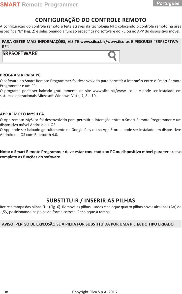 SMART Remote ProgrammerCopyright Silca S.p.A. 2016 Português 38CONFIGURAÇÃO DO CONTROLE REMOTOA conﬁ guração do controle remoto é feita através da tecnologia NFC colocando o controle remoto na área especíﬁ ca “B” (Fig. 2) e selecionando a função especíﬁ ca no so ware do PC ou no APP do disposi vo móvel. PARA OBTER MAIS INFORMAÇÕES, VISITE www.silca.biz/www.ilco.us E PESQUISE “SRPSOFTWA-RE”.SRPSOFTWARE        PROGRAMA PARA PCO so ware do Smart Remote Programmer foi desenvolvido para permi r a interação entre o Smart Remote Programmer e um PC.O programa pode ser baixado gratuitamente no site www.silca.biz/www.ilco.us e pode ser instalado em sistemas operacionais Microso  Windows Vista, 7, 8 e 10.APP REMOTO MYSILCAO App remoto MySilca foi desenvolvido para permi r a interação entre o Smart Remote Programmer e um disposi vo móvel Android ou IOS.O App pode ser baixado gratuitamente na Google Play ou na App Store e pode ser instalado em disposi vos Android ou IOS com Bluetooth 4.0.Nota: o Smart Remote Programmer deve estar conectado ao PC ou dispositivo móvel para ter acesso completo às funções do softwareSUBSTITUIR / INSERIR AS PILHASRe re a tampa das pilhas “H” (Fig. 6). Remova as pilhas usadas e coloque quatro pilhas novas alcalinas (AA) de 1,5V, posicionando os polos de forma correta. Recoloque a tampa.AVISO: PERIGO DE EXPLOSÃO SE A PILHA FOR SUBSTITUÍDA POR UMA PILHA DO TIPO ERRADO