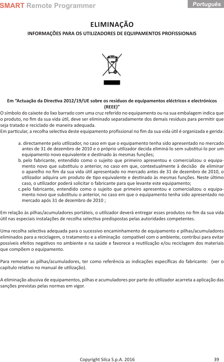 SMART Remote ProgrammerPortuguês 39Copyright Silca S.p.A. 2016ELIMINAÇÃOINFORMAÇÕES PARA OS UTILIZADORES DE EQUIPAMENTOS PROFISSIONAIS Em “Actuação da Direc va 2012/19/UE sobre os resíduos de equipamentos eléctricos e electrónicos (REEE)”O símbolo do caixote do lixo barrado com uma cruz referido no equipamento ou na sua embalagem indica que o produto, no ﬁ m da sua vida ú l, deve ser eliminado separadamente dos demais resíduos para permi r que seja tratado e reciclado de maneira adequada.Em par cular, a recolha selec va deste equipamento proﬁ ssional no ﬁ m da sua vida ú l é organizada e gerida:a. directamente pelo u lizador, no caso em que o equipamento tenha sido apresentado no mercado antes de 31 de dezembro de 2010 e o próprio u lizador decida eliminá-lo sem subs tui-lo por um equipamento novo equivalente e des nado às mesmas funções;b. pelo fabricante, entendido como o sujeito que primeiro apresentou e comercializou o equipa-mento novo que subs tuiu o anterior, no caso em que, contextualmente à decisão  de eliminar o aparelho no ﬁ m da sua vida ú l apresentado no mercado antes de 31 de dezembro de 2010, o u lizador adquira um produto de  po equivalente e des nado às mesmas funções. Neste úl mo caso, o u lizador poderá solicitar o fabricante para que levante este equipamento;c. pelo fabricante, entendido como o sujeito que primeiro apresentou e comercializou o equipa-mento novo que subs tuiu o anterior, no caso em que o equipamento tenha sido apresentado no mercado após 31 de dezembro de 2010 ;Em relação às pilhas/acumuladores portáteis, o u lizador deverá entregar esses produtos no ﬁ m da sua vida ú l nas especiais instalações de recolha selec va predispostas pelas autoridades competentes.Uma recolha selec va adequada para o sucessivo encaminhamento de equipamento e pilhas/acumuladores eliminados para a reciclagem, o tratamento e a eliminação  compa vel com o ambiente, contribui para evitar possíveis efeitos nega vos no ambiente e na saúde e favorece a reu lização e/ou reciclagem dos materiais que compõem o equipamento.Para remover as pilhas/acumuladores, ter como referência as indicações especíﬁ cas do fabricante:  (ver o capítulo rela vo no manual de u lização).A eliminação abusiva de equipamentos, pilhas e acumuladores por parte do u lizador acarreta a aplicação das sanções previstas pelas normas em vigor.