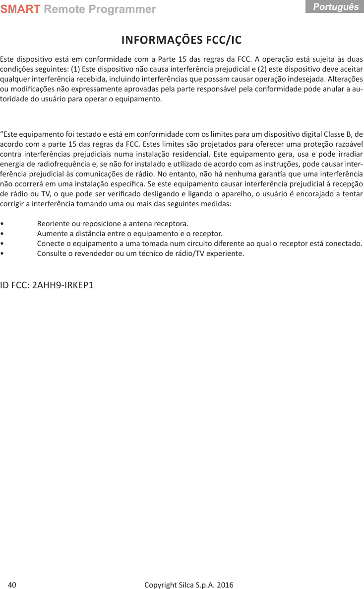 SMART Remote ProgrammerCopyright Silca S.p.A. 2016 Português 40INFORMAÇÕES FCC/ICEste disposi vo está em conformidade com a Parte 15 das regras da FCC. A operação está sujeita às duas condições seguintes: (1) Este disposi vo não causa interferência prejudicial e (2) este disposi vo deve aceitar qualquer interferência recebida, incluindo interferências que possam causar operação indesejada. Alterações ou modiﬁ cações não expressamente aprovadas pela parte responsável pela conformidade pode anular a au-toridade do usuário para operar o equipamento.“Este equipamento foi testado e está em conformidade com os limites para um disposi vo digital Classe B, de acordo com a parte 15 das regras da FCC. Estes limites são projetados para oferecer uma proteção razoável contra interferências prejudiciais numa instalação residencial. Este equipamento gera, usa e pode irradiar energia de radiofrequência e, se não for instalado e u lizado de acordo com as instruções, pode causar inter-ferência prejudicial às comunicações de rádio. No entanto, não há nenhuma garan a que uma interferência não ocorrerá em uma instalação especíﬁ ca. Se este equipamento causar interferência prejudicial à recepção de rádio ou TV, o que pode ser veriﬁ cado desligando e ligando o aparelho, o usuário é encorajado a tentar corrigir a interferência tomando uma ou mais das seguintes medidas:•  Reoriente ou reposicione a antena receptora.•  Aumente a distância entre o equipamento e o receptor.•  Conecte o equipamento a uma tomada num circuito diferente ao qual o receptor está conectado.•  Consulte o revendedor ou um técnico de rádio/TV experiente.ID FCC: 2AHH9-IRKEP1