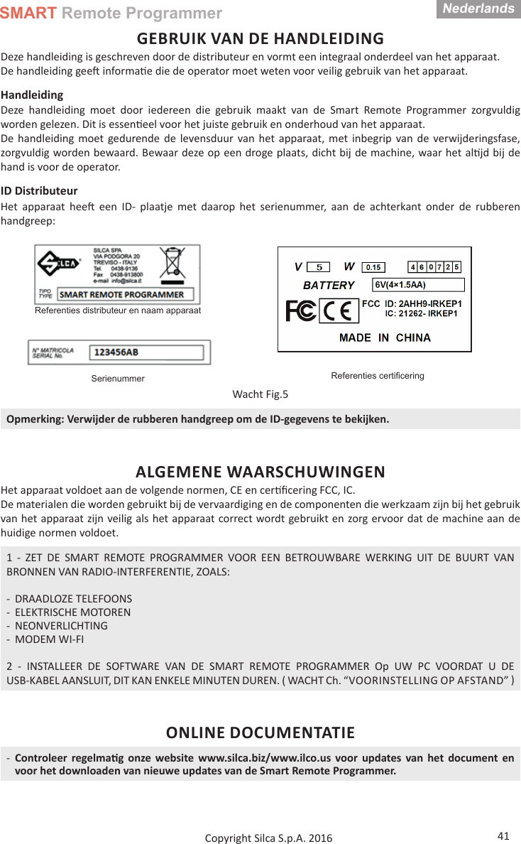 SMART Remote ProgrammerNederlands41Copyright Silca S.p.A. 2016GEBRUIK VAN DE HANDLEIDINGDeze handleiding is geschreven door de distributeur en vormt een integraal onderdeel van het apparaat. De handleiding gee  informa e die de operator moet weten voor veilig gebruik van het apparaat.Handleiding Deze handleiding moet door iedereen die gebruik maakt van de Smart Remote Programmer zorgvuldig worden gelezen. Dit is essen eel voor het juiste gebruik en onderhoud van het apparaat.De handleiding moet gedurende de levensduur van het apparaat, met inbegrip van de verwijderingsfase, zorgvuldig worden bewaard. Bewaar deze op een droge plaats, dicht bij de machine, waar het al jd bij de hand is voor de operator.ID DistributeurHet apparaat hee  een ID- plaatje met daarop het serienummer, aan de achterkant onder de rubberen handgreep:Referenties distributeur en naam apparaatReferenties certiﬁ ceringSerienummerWacht Fig.5Opmerking: Verwijder de rubberen handgreep om de ID-gegevens te bekijken.ALGEMENE WAARSCHUWINGENHet apparaat voldoet aan de volgende normen, CE en cer ﬁ cering FCC, IC.De materialen die worden gebruikt bij de vervaardiging en de componenten die werkzaam zijn bij het gebruik van het apparaat zijn veilig als het apparaat correct wordt gebruikt en zorg ervoor dat de machine aan de huidige normen voldoet.1 - ZET DE SMART REMOTE PROGRAMMER VOOR EEN BETROUWBARE WERKING UIT DE BUURT VAN BRONNEN VAN RADIO-INTERFERENTIE, ZOALS: - DRAADLOZE TELEFOONS - ELEKTRISCHE MOTOREN - NEONVERLICHTING - MODEM WI-FI2 - INSTALLEER DE SOFTWARE VAN DE SMART REMOTE PROGRAMMER Op UW PC VOORDAT U DE USB-KABEL AANSLUIT, DIT KAN ENKELE MINUTEN DUREN. ( WACHT Ch. “VOORINSTELLING OP AFSTAND” ONLINE DOCUMENTATIE -Controleer regelma g onze website www.silca.biz/www.ilco.us voor updates van het document en voor het downloaden van nieuwe updates van de Smart Remote Programmer.Nederlands