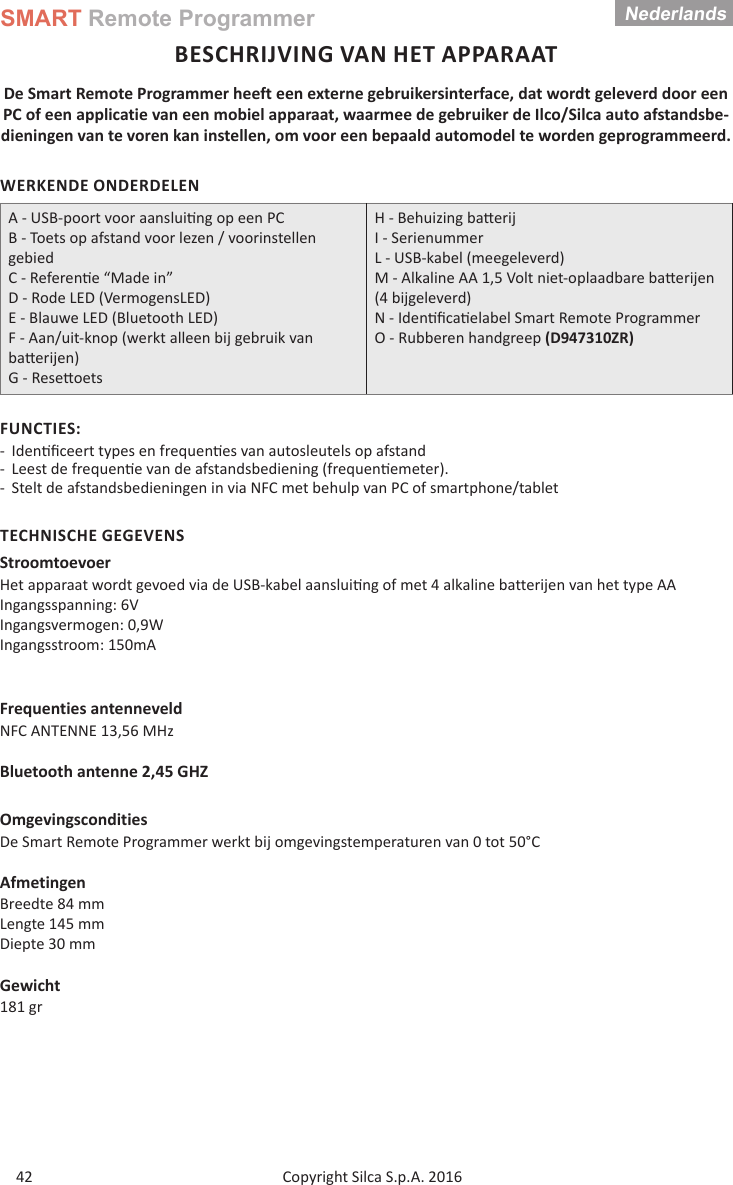 SMART Remote ProgrammerCopyright Silca S.p.A. 2016Nederlands42BESCHRIJVING VAN HET APPARAATDe Smart Remote Programmer heeft een externe gebruikersinterface, dat wordt geleverd door een PC of een applicatie van een mobiel apparaat, waarmee de gebruiker de Ilco/Silca auto afstandsbe-dieningen van te voren kan instellen, om voor een bepaald automodel te worden geprogrammeerd.WERKENDE ONDERDELENA - USB-poort voor aanslui ng op een PCB - Toets op afstand voor lezen / voorinstellen gebiedC - Referen e “Made in”D - Rode LED (VermogensLED)E - Blauwe LED (Bluetooth LED)F - Aan/uit-knop (werkt alleen bij gebruik van ba erijen)G - Rese oetsH - Behuizing ba erij  I - SerienummerL - USB-kabel (meegeleverd)M - Alkaline AA 1,5 Volt niet-oplaadbare ba erijen (4 bijgeleverd) N - Iden ﬁ ca elabel Smart Remote Programmer O - Rubberen handgreep (D947310ZR)FUNCTIES: - Iden ﬁ ceert types en frequen es van autosleutels op afstand  - Leest de frequen e van de afstandsbediening (frequen emeter). - Stelt de afstandsbedieningen in via NFC met behulp van PC of smartphone/tabletTECHNISCHE GEGEVENSStroomtoevoerHet apparaat wordt gevoed via de USB-kabel aanslui ng of met 4 alkaline batterijen van het type AAIngangsspanning: 6VIngangsvermogen: 0,9W                      Ingangsstroom: 150mAFrequenties antenneveldNFC ANTENNE 13,56 MHzBluetooth antenne 2,45 GHZOmgevingsconditiesDe Smart Remote Programmer werkt bij omgevingstemperaturen van 0 tot 50°CAfmetingenBreedte 84 mmLengte 145 mmDiepte 30 mmGewicht181 gr