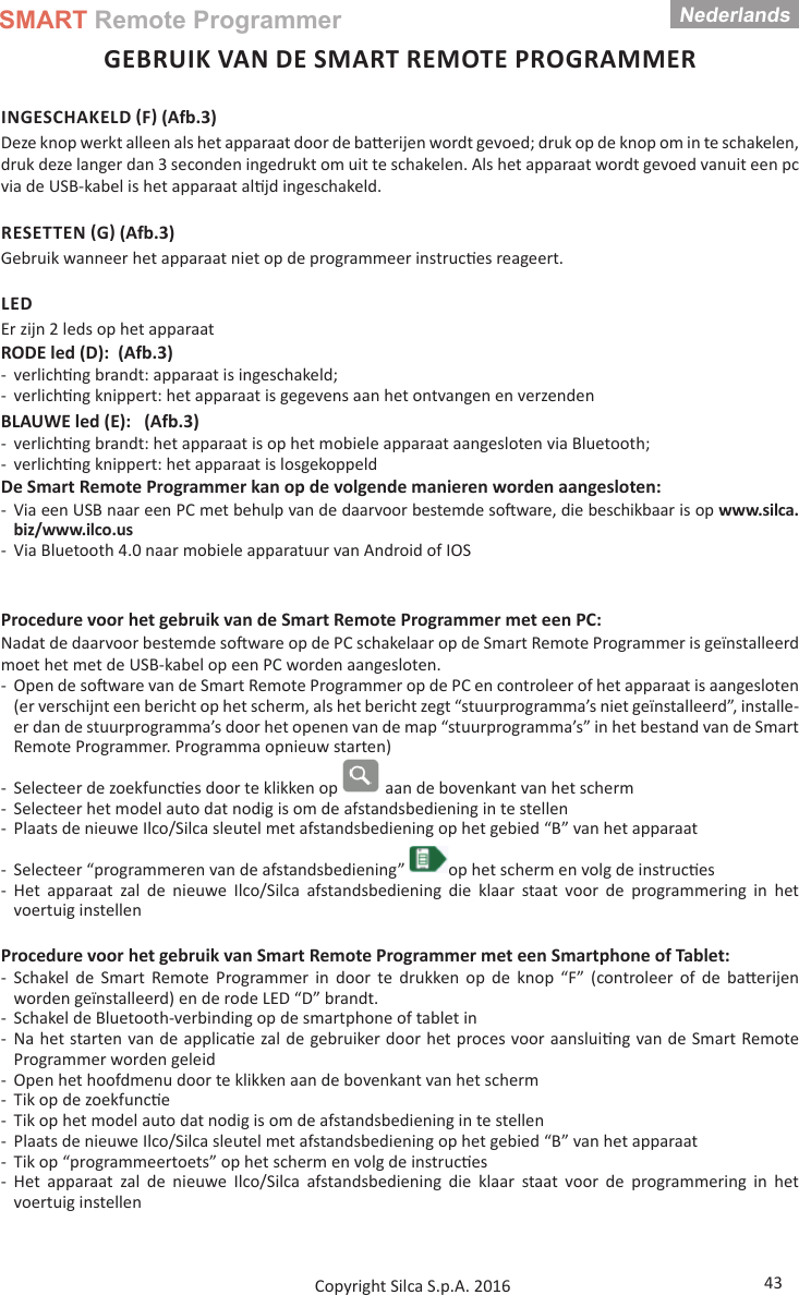 SMART Remote ProgrammerNederlands43Copyright Silca S.p.A. 2016GEBRUIK VAN DE SMART REMOTE PROGRAMMERINGESCHAKELD F (Afb.3)Deze knop werkt alleen als het apparaat door de ba  erijen wordt gevoed; druk op de knop om in te schakelen, druk deze langer dan 3 seconden ingedrukt om uit te schakelen. Als het apparaat wordt gevoed vanuit een pc via de USB-kabel is het apparaat al jd ingeschakeld.RESETTEN G (Afb.3)Gebruik wanneer het apparaat niet op de programmeer instruc es reageert.LEDEr zijn 2 leds op het apparaatRODE led (D):  (Afb.3) - verlich ng brandt: apparaat is ingeschakeld; - verlich ng knippert: het apparaat is gegevens aan het ontvangen en verzendenBLAUWE led (E):   (Afb.3) - verlich ng brandt: het apparaat is op het mobiele apparaat aangesloten via Bluetooth; - verlich ng knippert: het apparaat is losgekoppeldDe Smart Remote Programmer kan op de volgende manieren worden aangesloten: - Via een USB naar een PC met behulp van de daarvoor bestemde so ware, die beschikbaar is op www.silca.biz/www.ilco.us - Via Bluetooth 4.0 naar mobiele apparatuur van Android of IOSProcedure voor het gebruik van de Smart Remote Programmer met een PC:Nadat de daarvoor bestemde so ware op de PC schakelaar op de Smart Remote Programmer is geïnstalleerd moet het met de USB-kabel op een PC worden aangesloten. - Open de so ware van de Smart Remote Programmer op de PC en controleer of het apparaat is aangesloten (er verschijnt een bericht op het scherm, als het bericht zegt “stuurprogramma’s niet geïnstalleerd”, installe-er dan de stuurprogramma’s door het openen van de map “stuurprogramma’s” in het bestand van de Smart Remote Programmer. Programma opnieuw starten)  - Selecteer de zoekfunc es door te klikken op   aan de bovenkant van het scherm - Selecteer het model auto dat nodig is om de afstandsbediening in te stellen - Plaats de nieuwe Ilco/Silca sleutel met afstandsbediening op het gebied “B” van het apparaat - Selecteer “programmeren van de afstandsbediening”  op het scherm en volg de instruc es - Het apparaat zal de nieuwe Ilco/Silca afstandsbediening die klaar staat voor de programmering in het voertuig instellenProcedure voor het gebruik van Smart Remote Programmer met een Smartphone of Tablet: - Schakel de Smart Remote Programmer in door te drukken op de knop “F” (controleer of de ba erijen worden geïnstalleerd) en de rode LED “D” brandt. - Schakel de Bluetooth-verbinding op de smartphone of tablet in - Na het starten van de applica e zal de gebruiker door het proces voor aanslui ng van de Smart Remote Programmer worden geleid - Open het hoofdmenu door te klikken aan de bovenkant van het scherm - Tik op de zoekfunc e   - Tik op het model auto dat nodig is om de afstandsbediening in te stellen - Plaats de nieuwe Ilco/Silca sleutel met afstandsbediening op het gebied “B” van het apparaat - Tik op “programmeertoets” op het scherm en volg de instruc es - Het apparaat zal de nieuwe Ilco/Silca afstandsbediening die klaar staat voor de programmering in het voertuig instellen