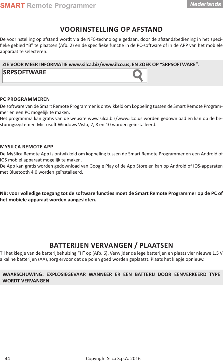 SMART Remote ProgrammerCopyright Silca S.p.A. 2016Nederlands44VOORINSTELLING OP AFSTANDDe voorinstelling op afstand wordt via de NFC-technologie gedaan, door de afstandsbediening in het speci-ﬁ eke gebied “B” te plaatsen (A  . 2) en de speciﬁ eke func e in de PC-so ware of in de APP van het mobiele apparaat te selecteren. ZIE VOOR MEER INFORMATIE www.silca.biz/www.ilco.us, EN ZOEK OP “SRPSOFTWARE”.SRPSOFTWARE  PC PROGRAMMERENDe so  ware van de Smart Remote Programmer is ontwikkeld om koppeling tussen de Smart Remote Program-mer en een PC mogelijk te maken.Het programma kan gra s van de website www.silca.biz/www.ilco.us worden gedownload en kan op de be-sturingssystemen Microso  Windows Vista, 7, 8 en 10 worden geïnstalleerd.MYSILCA REMOTE APPDe MySilca Remote App is ontwikkeld om koppeling tussen de Smart Remote Programmer en een Android of IOS mobiel apparaat mogelijk te maken.De App kan gra s worden gedownload van Google Play of de App Store en kan op Android of IOS-apparaten met Bluetooth 4.0 worden geïnstalleerd.NB: voor volledige toegang tot de software functies moet de Smart Remote Programmer op de PC of het mobiele apparaat worden aangesloten.BATTERIJEN VERVANGEN / PLAATSENTil het klepje van de ba erijbehuizing “H” op (A  . 6). Verwijder de lege ba  erijen en plaats vier nieuwe 1.5 V alkaline ba erijen (AA), zorg ervoor dat de polen goed worden geplaatst. Plaats het klepje opnieuw.WAARSCHUWING: EXPLOSIEGEVAAR WANNEER ER EEN BATTERIJ DOOR EENVERKEERD TYPE WORDT VERVANGEN