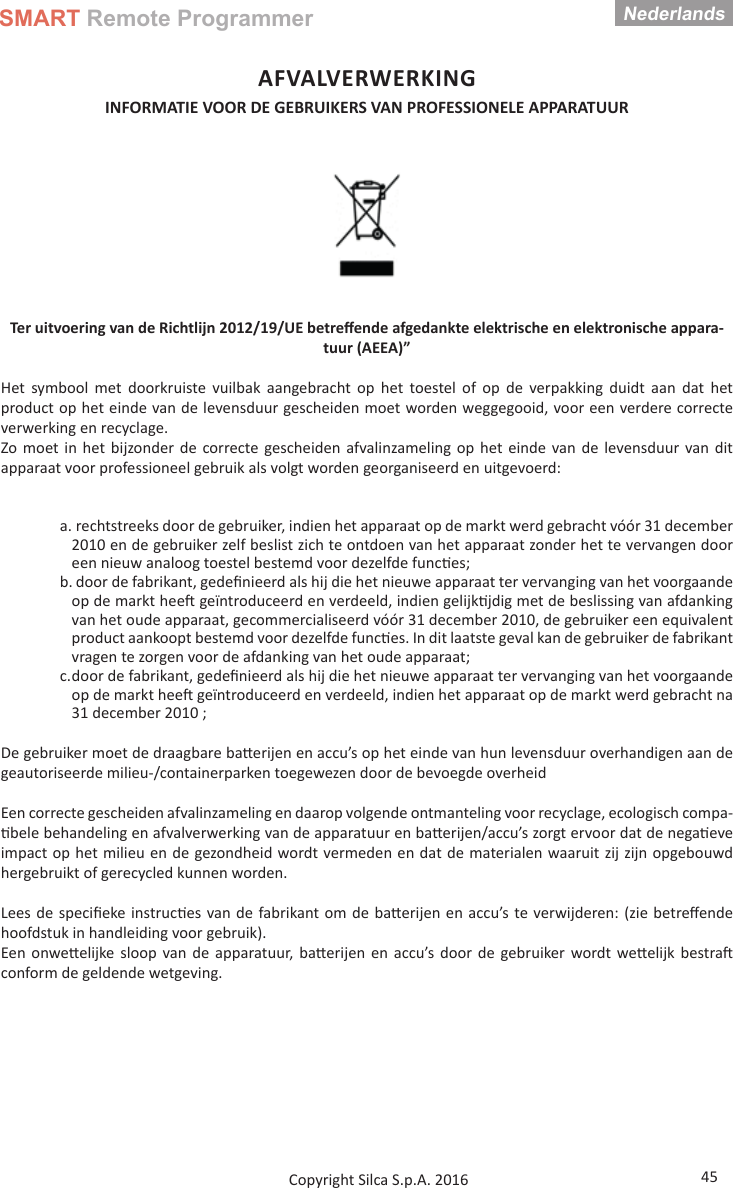 SMART Remote ProgrammerNederlands45Copyright Silca S.p.A. 2016AFVALVERWERKING INFORMATIE VOOR DE GEBRUIKERS VAN PROFESSIONELE APPARATUUR Ter uitvoering van de Richtlijn 2012/19/UE betreﬀ ende afgedankte elektrische en elektronische appara-tuur (AEEA)”Het symbool met doorkruiste vuilbak aangebracht op het toestel of op de verpakking duidt aan dat het product op het einde van de levensduur gescheiden moet worden weggegooid, voor een verdere correcte verwerking en recyclage.Zo moet in het bijzonder de correcte gescheiden afvalinzameling op het einde van de levensduur van dit apparaat voor professioneel gebruik als volgt worden georganiseerd en uitgevoerd:a. rechtstreeks door de gebruiker, indien het apparaat op de markt werd gebracht vóór 31 december 2010 en de gebruiker zelf beslist zich te ontdoen van het apparaat zonder het te vervangen door een nieuw analoog toestel bestemd voor dezelfde func es;b. door de fabrikant, gedeﬁ nieerd als hij die het nieuwe apparaat ter vervanging van het voorgaande op de markt hee  geïntroduceerd en verdeeld, indien gelijk jdig met de beslissing van afdanking van het oude apparaat, gecommercialiseerd vóór 31 december 2010, de gebruiker een equivalent product aankoopt bestemd voor dezelfde func es. In dit laatste geval kan de gebruiker de fabrikant vragen te zorgen voor de afdanking van het oude apparaat;c. door de fabrikant, gedeﬁ nieerd als hij die het nieuwe apparaat ter vervanging van het voorgaande op de markt hee  geïntroduceerd en verdeeld, indien het apparaat op de markt werd gebracht na 31 december 2010 ;De gebruiker moet de draagbare ba erijen en accu’s op het einde van hun levensduur overhandigen aan de geautoriseerde milieu-/containerparken toegewezen door de bevoegde overheidEen correcte gescheiden afvalinzameling en daarop volgende ontmanteling voor recyclage, ecologisch compa- bele behandeling en afvalverwerking van de apparatuur en ba erijen/accu’s zorgt ervoor dat de nega eve impact op het milieu en de gezondheid wordt vermeden en dat de materialen waaruit zij zijn opgebouwd hergebruikt of gerecycled kunnen worden.Lees de speciﬁ eke instruc es van de fabrikant om de ba erijen en accu’s te verwijderen: (zie betreﬀ ende hoofdstuk in handleiding voor gebruik).Een onwe elijke sloop van de apparatuur, ba erijen en accu’s door de gebruiker wordt we elijk bestra  conform de geldende wetgeving.