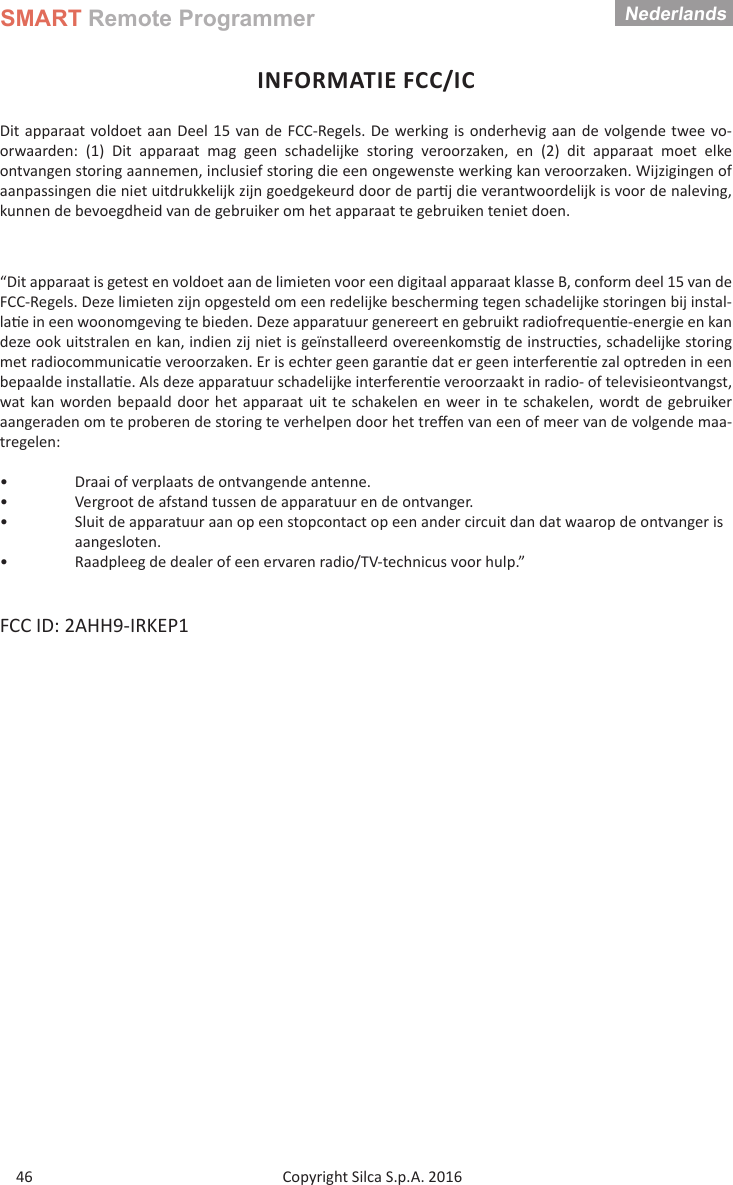 SMART Remote ProgrammerCopyright Silca S.p.A. 2016Nederlands46INFORMATIE FCC/ICDit apparaat voldoet aan Deel 15 van de FCC-Regels. De werking is onderhevig aan de volgende twee vo-orwaarden: (1) Dit apparaat mag geen schadelijke storing veroorzaken, en (2) dit apparaat moet elke ontvangen storing aannemen, inclusief storing die een ongewenste werking kan veroorzaken. Wijzigingen of aanpassingen die niet uitdrukkelijk zijn goedgekeurd door de par j die verantwoordelijk is voor de naleving, kunnen de bevoegdheid van de gebruiker om het apparaat te gebruiken teniet doen.“Dit apparaat is getest en voldoet aan de limieten voor een digitaal apparaat klasse B, conform deel 15 van de FCC-Regels. Deze limieten zijn opgesteld om een redelijke bescherming tegen schadelijke storingen bij instal-la e in een woonomgeving te bieden. Deze apparatuur genereert en gebruikt radiofrequen e-energie en kan deze ook uitstralen en kan, indien zij niet is geïnstalleerd overeenkoms g de instruc es, schadelijke storing met radiocommunica e veroorzaken. Er is echter geen garan e dat er geen interferen e zal optreden in een bepaalde installa e. Als deze apparatuur schadelijke interferen e veroorzaakt in radio- of televisieontvangst, wat kan worden bepaald door het apparaat uit te schakelen en weer in te schakelen, wordt de gebruiker aangeraden om te proberen de storing te verhelpen door het treﬀ en van een of meer van de volgende maa-tregelen:•  Draai of verplaats de ontvangende antenne.•  Vergroot de afstand tussen de apparatuur en de ontvanger.•  Sluit de apparatuur aan op een stopcontact op een ander circuit dan dat waarop de ontvanger is  aangesloten.•  Raadpleeg de dealer of een ervaren radio/TV-technicus voor hulp.”FCC ID: 2AHH9-IRKEP1