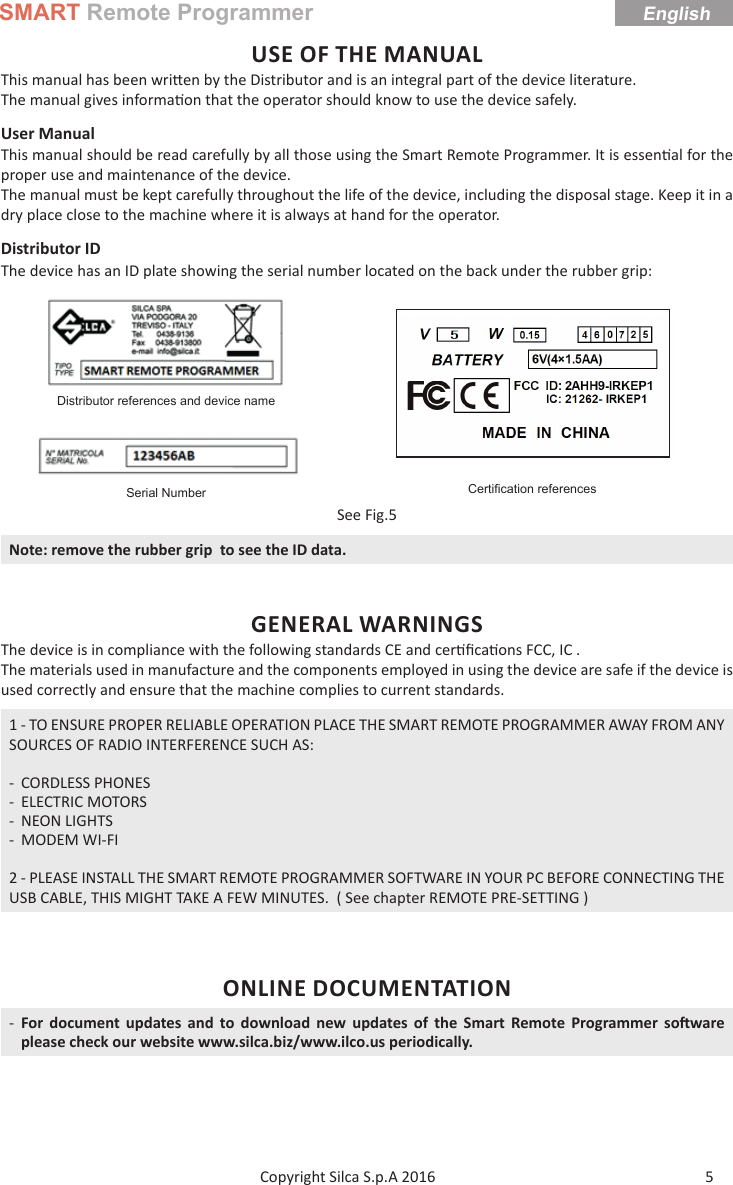 SMART Remote ProgrammerEnglish5Copyright Silca S.p.A 2016 USE OF THE MANUALThis manual has been wri en by the Distributor and is an integral part of the device literature. The manual gives informa on that the operator should know to use the device safely.User Manual This manual should be read carefully by all those using the Smart Remote Programmer. It is essen al for the proper use and maintenance of the device.The manual must be kept carefully throughout the life of the device, including the disposal stage. Keep it in a dry place close to the machine where it is always at hand for the operator.Distributor IDThe device has an ID plate showing the serial number located on the back under the rubber grip:Distributor references and device nameCertiﬁ cation referencesSerial NumberSee Fig.5Note: remove the rubber grip  to see the ID data.GENERAL WARNINGSThe device is in compliance with the following standards CE and cer ﬁ ca ons FCC, IC .The materials used in manufacture and the components employed in using the device are safe if the device is used correctly and ensure that the machine complies to current standards.1 - TO ENSURE PROPER RELIABLE OPERATION PLACE THE SMART REMOTE PROGRAMMER AWAY FROM ANY SOURCES OF RADIO INTERFERENCE SUCH AS: - CORDLESS PHONES - ELECTRIC MOTORS - NEON LIGHTS - MODEM WI-FI2 - PLEASE INSTALL THE SMART REMOTE PROGRAMMER SOFTWARE IN YOUR PC BEFORE CONNECTING THE USB CABLE, THIS MIGHT TAKE A FEW MINUTES.  ( See chapter REMOTE PRE-SETTING )ONLINE DOCUMENTATION -For document updates and to download new updates of the Smart Remote Programmer so ware please check our website www.silca.biz/www.ilco.us periodically.